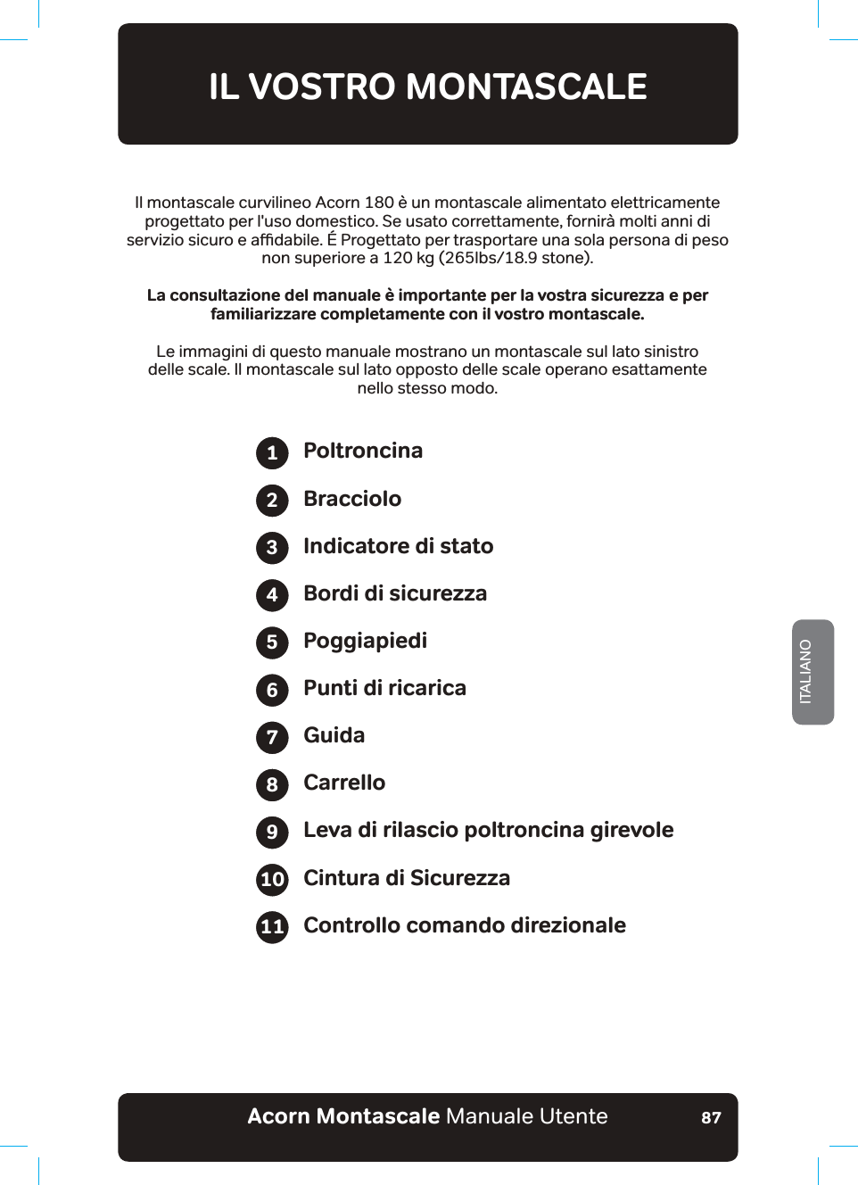 Acorn Montascale Manuale UtenteITALIANO87IL VOSTRO MONTASCALEIl montascale curvilineo Acorn 180 è un montascale alimentato elettricamente progettato per l&apos;uso domestico. Se usato correttamente, fornirà molti anni di VHUYL]LRVLFXURHDƸGDELOH3URJHWWDWRSHUWUDVSRUWDUHXQDVRODSHUVRQDGLSHVRnon superiore a 120 kg (265lbs/18.9 stone)..CEQPUWNVC\KQPGFGNOCPWCNG©KORQTVCPVGRGTNCXQUVTCUKEWTG\\CaGRGTfamiliarizzare completamente con il vostro montascale.Le immagini di questo manuale mostrano un montascale sul lato sinistro  delle scale. Il montascale sul lato opposto delle scale operano esattamente  nello stesso modo.PoltroncinaBraccioloIndicatore di statoBordi di sicurezzaPoggiapiediPunti di ricaricaGuidaCarrelloLeva di rilascio poltroncina girevoleCintura di SicurezzaControllo comando direzionale1234567891011