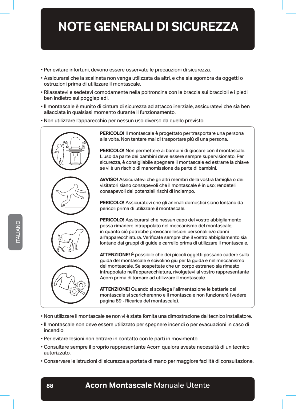 Acorn Montascale Manuale UtenteITALIANO88•  Per evitare infortuni, devono essere osservate le precauzioni di sicurezza.•  Assicurarsi che la scalinata non venga utilizzata da altri, e che sia sgombra da oggetti o ostruzioni prima di utilizzare il montascale.ũ5LODVVDWHYLHVHGHWHYLFRPRGDPHQWHQHOODSROWURQFLQDFRQOHEUDFFLDVXLEUDFFLROLHLbSLHGLben indietro sul poggiapiedi.•  Il montascale è munito di cintura di sicurezza ad attacco inerziale, assicuratevi che sia ben allacciata in qualsiasi momento durante il funzionamento.•  Non utilizzare l&apos;apparecchio per nessun uso diverso da quello previsto.NOTE GENERALI DI SICUREZZALEGGERE E SEGUIRE TUTTE LE ISTRUZIONI DI SICUREZZAPERICOLO! Il montascale è progettato per trasportare una persona alla volta. Non tentare mai di trasportare più di una persona.PERICOLO! Non permettere ai bambini di giocare con il montascale. L&apos;uso da parte dei bambini deve essere sempre supervisionato. Per sicurezza, è consigliabile spegnere il montascale ed estrarre la chiave se vi è un rischio di manomissione da parte di bambini.AVVISO! Assicuratevi che gli altri membri della vostra famiglia o dei YLVLWDWRULVLDQRFRQVDSHYROLFKHLOPRQWDVFDOHªLQXVRUHQGHWHOLconsapevoli dei potenziali rischi di inciampo.PERICOLO! Assicuratevi che gli animali domestici siano lontano da pericoli prima di utilizzare il montascale.PERICOLO! Assicurarsi che nessun capo del vostro abbigliamento possa rimanere intrappolato nel meccanismo del montascale, in quanto ciò potrebbe provocare lesioni personali e/o danni DOODSSDUHFFKLDWXUD9HULƶFDWHVHPSUHFKHLOYRVWURDEELJOLDPHQWRVLDlontano dai gruppi di guide e carrello prima di utilizzare il montascale.ATTENZIONE! È possibile che dei piccoli oggetti possano cadere sulla guida del montascale e scivolino giù per la guida e nel meccanismo del montascale. Se sospettate che un corpo estraneo sia rimasto intrappolato nell&apos;apparecchiatura, rivolgetevi al vostro rappresentante Acorn prima di tornare ad utilizzare il montascale.ATTENZIONE! 4XDQGRVLVFROOHJDbODOLPHQWD]LRQHOHEDWWHULHGHOPRQWDVFDOHbVLVFDULFKHUDQQRHLOPRQWDVFDOHQRQIXQ]LRQHU¢YHGHUHpagina 89 - Ricarica del montascale).•  Non utilizzare il montascale se non vi è stata fornita una dimostrazione dal tecnico installatore.•  Il montascale non deve essere utilizzato per spegnere incendi o per evacuazioni in caso di incendio.•  Per evitare lesioni non entrare in contatto con le parti in movimento.•  Consultare sempre il proprio rappresentante Acorn qualora aveste necessità di un tecnico autorizzato.•  Conservare le istruzioni di sicurezza a portata di mano per maggiore facilità di consultazione.