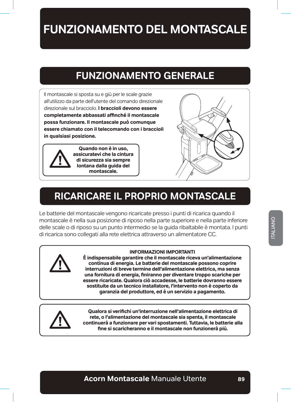 Acorn Montascale Manuale UtenteITALIANO89FUNZIONAMENTO DEL MONTASCALEFUNZIONAMENTO GENERALERICARICARE IL PROPRIO MONTASCALEQuando non è in uso, assicuratevi che la cintura di sicurezza sia sempre lontana dalla guida del montascale.Il montascale si sposta su e giù per le scale grazie all&apos;utilizzo da parte dell&apos;utente del comando direzionale direzionale sul bracciolo. I braccioli devono essere EQORNGVCOGPVGCDDCUUCVKCƷPEJªKNOQPVCUECNGpossa funzionare. Il montascale può comunque essere chiamato con il telecomando con i braccioli in qualsiasi posizione.Le batterie del montascale vengono ricaricate presso i punti di ricarica quando il montascale è nella sua posizione di riposo nella parte superiore e nella parte inferiore delle scale o di riposo su un punto intermedio se la guida ribaltabile è montata. I punti di ricarica sono collegati alla rete elettrica attraverso un alimentatore CC.3WCNQTCUKXGTKƵEJKWPKPVGTTW\KQPGPGNNCNKOGPVC\KQPGGNGVVTKECFKrete, o l&apos;alimentazione del montascale sia spenta, il montascale continuerà a funzionare per vari spostamenti. Tuttavia, le batterie alla ƵPGUKUECTKEJGTCPPQGKNOQPVCUECNGPQPHWP\KQPGT¡RKºINFORMAZIONI IMPORTANTIÈ indispensabile garantire che il montascale riceva un&apos;alimentazione EQPVKPWCFKGPGTIKC.GDCVVGTKGFGNaOQPVCUECNGRQUUQPQEQRTKTGinterruzioni di breve termine dell&apos;alimentazione elettrica, ma senza WPCHQTPKVWTCFKGPGTIKCǊƵPKTCPPQRGTFKXGPVCTGVTQRRQUECTKEJGRGTessere ricaricate. Qualora ciò accadesse, le batterie dovranno essere sostituite da un tecnico installatore, l&apos;intervento non è coperto da garanzia del produttore, ed è un servizio a pagamento.