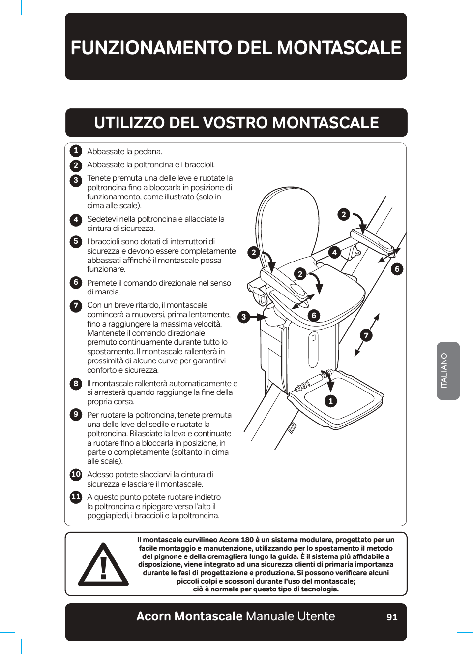 Acorn Montascale Manuale UtenteITALIANO91FUNZIONAMENTO DEL MONTASCALE123456789Il montascale curvilineo Acorn 180 è un sistema modulare, progettato per un facile montaggio e manutenzione, utilizzando per lo spostamento il metodo FGNRKIPQPGGFGNNCETGOCINKGTCNWPIQNCIWKFCKNUKUVGOCRKºCƷFCDKNGCdisposizione, viene integrato ad una sicurezza clienti di primaria importanza FWTCPVGNGHCUKFKRTQIGVVC\KQPGGRTQFW\KQPG5KRQUUQPQXGTKƵECTGCNEWPKpiccoli colpi e scossoni durante l&apos;uso del montascale;  ciò è normale per questo tipo di tecnologia.Abbassate la pedana.Abbassate la poltroncina e i braccioli.7HQHWHSUHPXWDXQDGHOOHOHYHHUXRWDWHbODSROWURQFLQDƷQRDEORFFDUODLQSRVL]LRQHGLfunzionamento, come illustrato (solo in  cima alle scale).Sedetevi nella poltroncina e allacciate la cintura di sicurezza.I braccioli sono dotati di interruttori di sicurezza e devono essere completamente DEEDVVDWLDƹQFK«LOPRQWDVFDOHSRVVDfunzionare.Premete il comando direzionale nel senso  di marcia.Con un breve ritardo, il montascale comincerà a muoversi, prima lentamente, ƷQRDUDJJLXQJHUHODPDVVLPDYHORFLW¢Mantenete il comando direzionale premuto continuamente durante tutto lo spostamento. Il montascale rallenterà in prossimità di alcune curve per garantirvi conforto e sicurezza.Il montascale rallenterà automaticamente e VLDUUHVWHU¢TXDQGRUDJJLXQJHODƷQHGHOODpropria corsa.Per ruotare la poltroncina, tenete premuta XQDGHOOHOHYHbGHOVHGLOHHUXRWDWHODSROWURQFLQD5LODVFLDWHODOHYDbHFRQWLQXDWH DUXRWDUHƷQRDEORFFDUODLQSRVL]LRQHLQ parte o completamente (soltanto in cima  alle scale).Adesso potete slacciarvi la cintura di sicurezza e lasciare il montascale.A questo punto potete ruotare indietro la poltroncina e ripiegare verso l&apos;alto il poggiapiedi, i braccioli e la poltroncina.1011UTILIZZO DEL VOSTRO MONTASCALE122346672