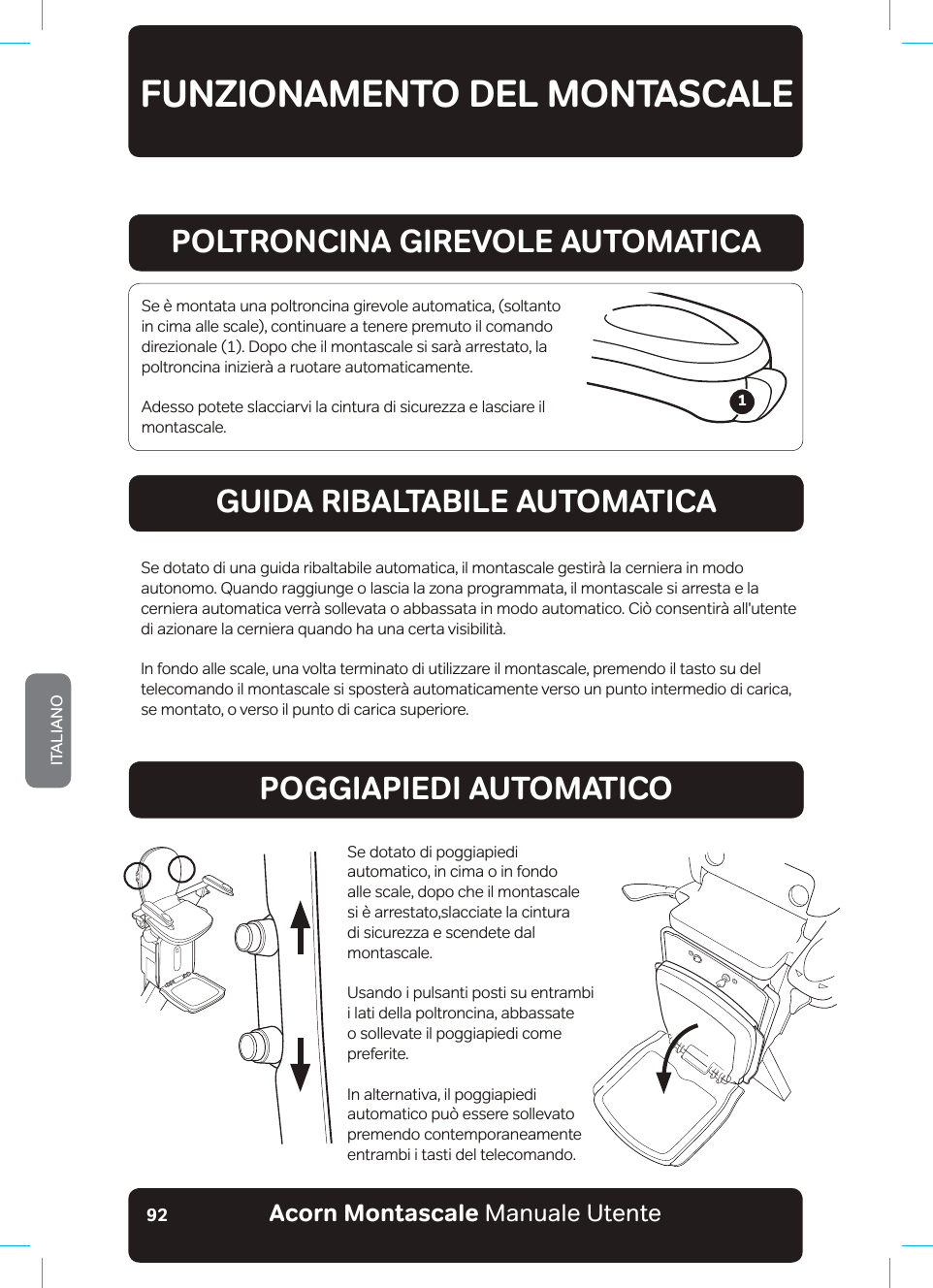 Acorn Montascale Manuale UtenteITALIANO92FUNZIONAMENTO DEL MONTASCALEPOLTRONCINA GIREVOLE AUTOMATICAGUIDA RIBALTABILE AUTOMATICAPOGGIAPIEDI AUTOMATICOSe è montata una poltroncina girevole automatica, (soltanto in cima alle scale), continuare a tenere premuto il comando direzionale (1). Dopo che il montascale si sarà arrestato, la poltroncina inizierà a ruotare automaticamente.Adesso potete slacciarvi la cintura di sicurezza e lasciare il montascale.Se dotato di una guida ribaltabile automatica, il montascale gestirà la cerniera in modo DXWRQRPR4XDQGRbUDJJLXQJHRODVFLDOD]RQDSURJUDPPDWDLOPRQWDVFDOHVLDUUHVWDHODcerniera automatica verrà sollevata o abbassata in modo automatico. Ciò consentirà all&apos;utente di azionare la cerniera quando ha una certa visibilità.In fondo alle scale, una volta terminato di utilizzare il montascale, premendo il tasto su del telecomando il montascale si sposterà automaticamente verso un punto intermedio di carica, se montato, o verso il punto di carica superiore.Se dotato di poggiapiedi automatico, in cima o in fondo alle scale, dopo che il montascale si è arrestato,slacciate la cintura di sicurezza e scendete dal montascale.Usando i pulsanti posti su entrambi i lati della poltroncina, abbassate o sollevate il poggiapiedi come preferite.In alternativa, il poggiapiedi automatico può essere sollevato premendo contemporaneamente entrambi i tasti del telecomando.1