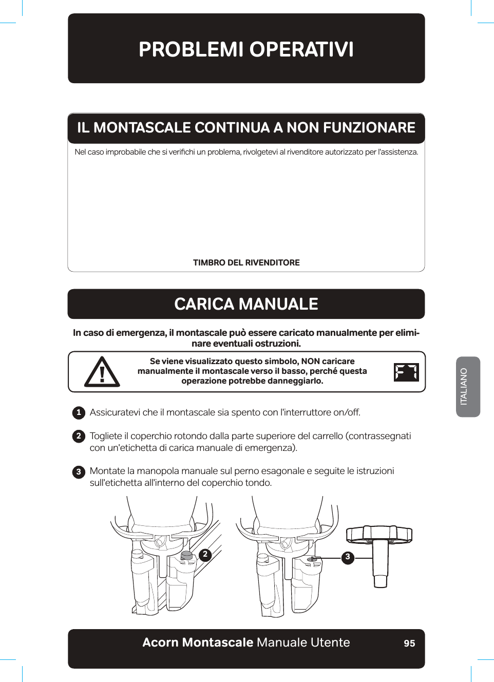 Acorn Montascale Manuale UtenteITALIANO951HOFDVRLPSUREDELOHFKHVLYHULƷFKLXQSUREOHPDULYROJHWHYLDOULYHQGLWRUHDXWRUL]]DWRSHUODVVLVWHQ]DTIMBRO DEL RIVENDITOREPROBLEMI OPERATIVICARICA MANUALEIn caso di emergenza, il montascale può essere caricato manualmente per elimi-nare eventuali ostruzioni.Se viene visualizzato questo simbolo, NON caricare manualmente il montascale verso il basso, perché questa operazione potrebbe danneggiarlo.$VVLFXUDWHYLFKHLOPRQWDVFDOHVLDVSHQWRFRQOLQWHUUXWWRUHRQRƶTogliete il coperchio rotondo dalla parte superiore del carrello (contrassegnati con un&apos;etichetta di carica manuale di emergenza).Montate la manopola manuale sul perno esagonale e seguite le istruzioni sull&apos;etichetta all&apos;interno del coperchio tondo.                 23IL MONTASCALE CONTINUA A NON FUNZIONARE123