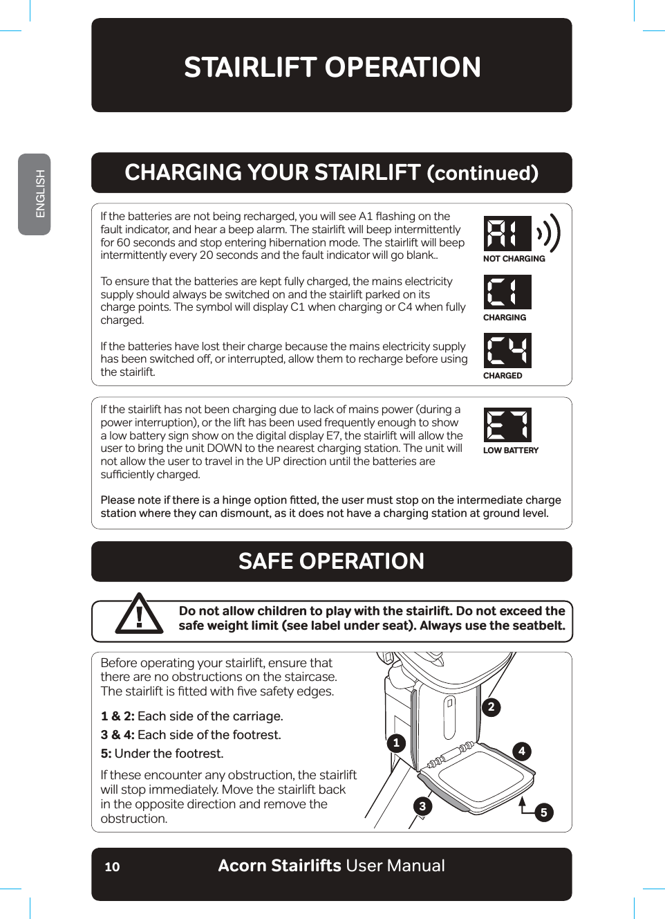 Acorn Stairlifts User ManualENGLISH10If the stairlift has not been charging due to lack of mains power (during a power interruption), or the lift has been used frequently enough to show a low battery sign show on the digital display E7, the stairlift will allow the user to bring the unit DOWN to the nearest charging station. The unit will not allow the user to travel in the UP direction until the batteries are VXƹFLHQWO\FKDUJHG3OHDVHQRWHLIWKHUHLVDKLQJHRSWLRQƶWWHGWKHXVHUPXVWVWRSRQWKHLQWHUPHGLDWHFKDUJHstation where they can dismount, as it does not have a charging station at ground level. STAIRLIFT OPERATION,IWKHEDWWHULHVDUHQRWEHLQJUHFKDUJHG\RXZLOOVHH$ƸDVKLQJRQWKHfault indicator, and hear a beep alarm. The stairlift will beep intermittently for 60 seconds and stop entering hibernation mode. The stairlift will beep intermittently every 20 seconds and the fault indicator will go blank.. To ensure that the batteries are kept fully charged, the mains electricity supply should always be switched on and the stairlift parked on its charge points. The symbol will display C1 when charging or C4 when fully charged.If the batteries have lost their charge because the mains electricity supply KDVEHHQVZLWFKHGRƶRULQWHUUXSWHGDOORZWKHPWRUHFKDUJHEHIRUHXVLQJthe stairlift. CHARGING YOUR STAIRLIFT (continued)SAFE OPERATIONBefore operating your stairlift, ensure that there are no obstructions on the staircase. 7KHVWDLUOLIWLVƷWWHGZLWKƷYHVDIHW\HGJHV1 &amp; 2: Each side of the carriage.3 &amp; 4: Each side of the footrest.5: Under the footrest.If these encounter any obstruction, the stairlift will stop immediately. Move the stairlift back in the opposite direction and remove the obstruction.Do not allow children to play with the stairlift. Do not exceed the safe weight limit (see label under seat). Always use the seatbelt.12345NOT CHARGINGCHARGINGCHARGEDLOW BATTERY