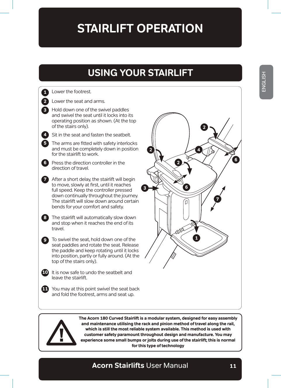 Acorn Stairlifts User ManualENGLISH11STAIRLIFT OPERATION123456789The Acorn 180 Curved Stairlift is a modular system, designed for easy assembly and maintenance utilising the rack and pinion method of travel along the rail, which is still the most reliable system available. This method is used with customer safety paramount throughout design and manufacture. You may experience some small bumps or jolts during use of the stairlift; this is normal for this type of technologyLower the footrest.Lower the seat and arms.Hold down one of the swivel paddles and swivel the seat until it locks into its operating position as shown. (At the top of the stairs only).Sit in the seat and fasten the seatbelt.7KHDUPVDUHƷWWHGZLWKVDIHW\LQWHUORFNVand must be completely down in position for the stairlift to work.Press the direction controller in the direction of travel.After a short delay, the stairlift will begin WRPRYHVORZO\DWƷUVWXQWLOLWUHDFKHVfull speed. Keep the controller pressed down continually throughout the journey. The stairlift will slow down around certain bends for your comfort and safety.The stairlift will automatically slow down and stop when it reaches the end of its travel.To swivel the seat, hold down one of the seat paddles and rotate the seat. Release the paddle and keep rotating until it locks into position, partly or fully around. (At the top of the stairs only).It is now safe to undo the seatbelt and leave the stairlift.You may at this point swivel the seat back and fold the footrest, arms and seat up.1011USING YOUR STAIRLIFT122346672