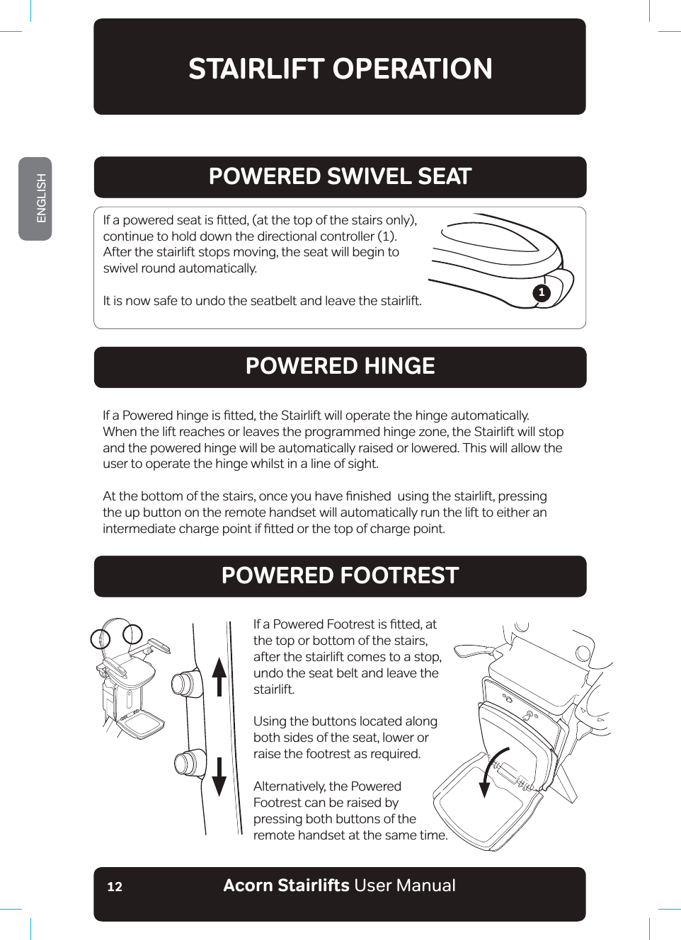 Acorn Stairlifts User ManualENGLISH12STAIRLIFT OPERATIONPOWERED SWIVEL SEATPOWERED HINGEPOWERED FOOTREST,IDSRZHUHGVHDWLVƷWWHGDWWKHWRSRIWKHVWDLUVRQO\continue to hold down the directional controller (1). After the stairlift stops moving, the seat will begin to swivel round automatically.  It is now safe to undo the seatbelt and leave the stairlift.,ID3RZHUHGKLQJHLVƷWWHGWKH6WDLUOLIWZLOORSHUDWHWKHKLQJHDXWRPDWLFDOO\When the lift reaches or leaves the programmed hinge zone, the Stairlift will stop and the powered hinge will be automatically raised or lowered. This will allow the user to operate the hinge whilst in a line of sight.$WWKHERWWRPRIWKHVWDLUVRQFH\RXKDYHƷQLVKHGXVLQJWKHVWDLUOLIWSUHVVLQJthe up button on the remote handset will automatically run the lift to either an LQWHUPHGLDWHFKDUJHSRLQWLIƷWWHGRUWKHWRSRIFKDUJHSRLQW ,ID3RZHUHG)RRWUHVWLVƷWWHGDWthe top or bottom of the stairs, after the stairlift comes to a stop, undo the seat belt and leave the stairlift. Using the buttons located along both sides of the seat, lower or raise the footrest as required. Alternatively, the Powered Footrest can be raised by pressing both buttons of the remote handset at the same time.1
