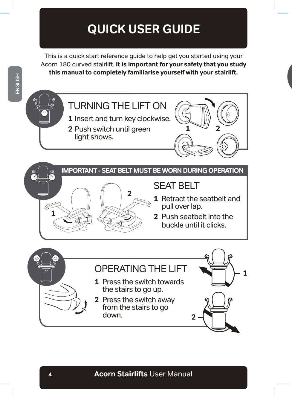 Acorn Stairlifts User ManualENGLISH4QUICK USER GUIDEThis is a quick start reference guide to help get you started using your Acorn 180 curved stairlift. It is important for your safety that you study this manual to completely familiarise yourself with your stairlift.TURNING THE LIFT ON1 Insert and turn key clockwise.2 Push switch until green        light shows. 2OPERATING THE LIFT1  Press the switch towards    the stairs to go up.2  Press the switch away       from the stairs to go      down.12SEAT BELT1  Retract the seatbelt and   pull over lap.2  Push seatbelt into the   buckle until it clicks.21IMPORTANT - SEAT BELT MUST BE WORN DURING OPERATION17KLVZLOODOORZWKHXVHUWRRSHUDWHWKHKLQJHZKLOVWLQDOLQHRIVLJKW2QFH\RXDUHƶQLVKHGXVLQJWKHVWDLUOLIWDQLQWHUPHGLDWHFKDUJHSRLQWLIƶWWHGRUWKHWRSFKDUJHSRLQW