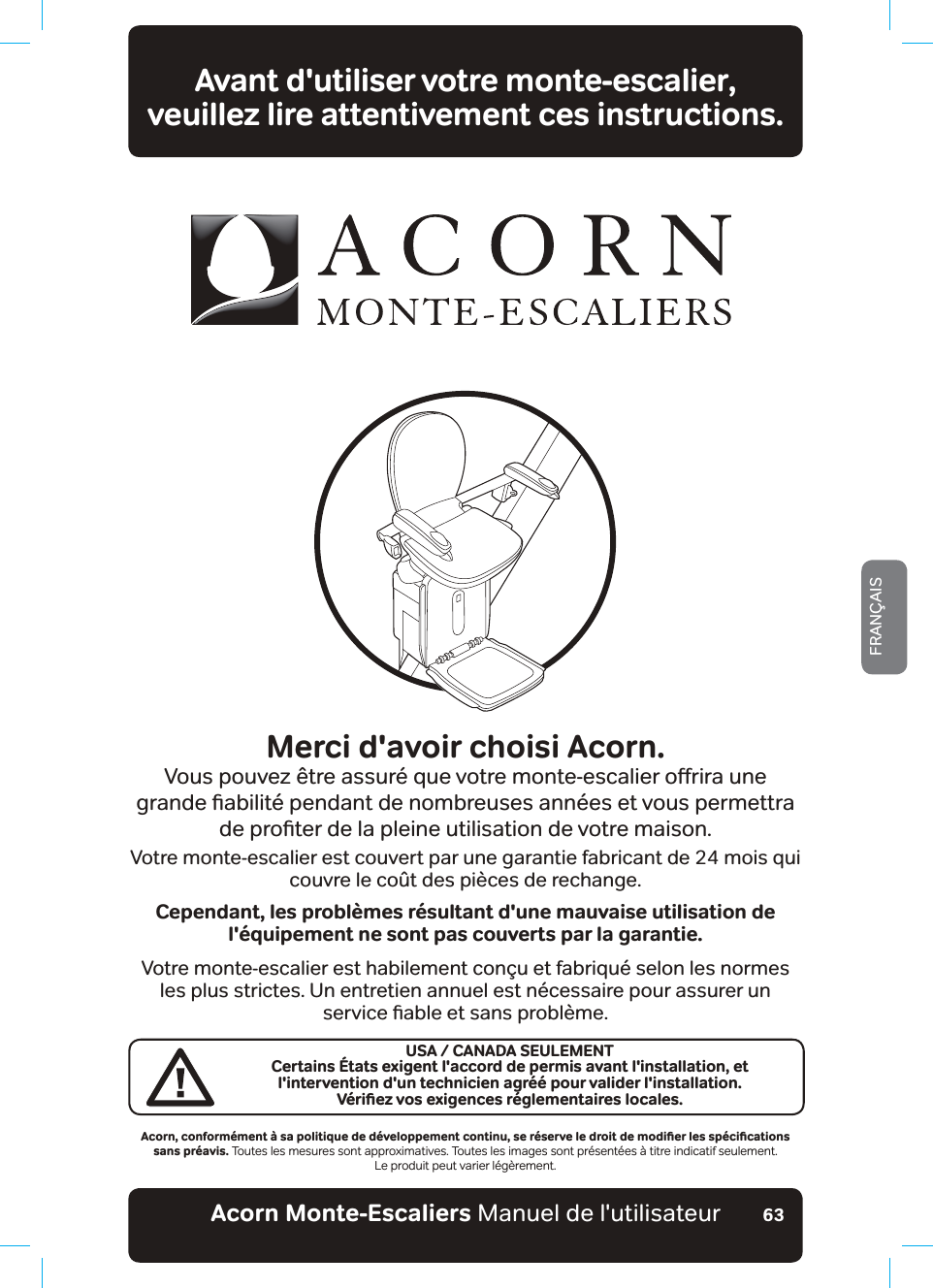 Acorn Monte-Escaliers Manuel de l&apos;utilisateurFRANÇAIS63Avant d&apos;utiliser votre monte-escalier,  veuillez lire attentivement ces instructions.Merci d&apos;avoir choisi Acorn.9RXVSRXYH]¬WUHDVVXU«TXHYRWUHPRQWHHVFDOLHURƵULUDXQHJUDQGHƶDELOLW«SHQGDQWGHQRPEUHXVHVDQQ«HVHWYRXVSHUPHWWUDGHSURƶWHUGHODSOHLQHXWLOLVDWLRQGHYRWUHPDLVRQVotre monte-escalier est couvert par une garantie fabricant de 24 mois qui couvre le coût des pièces de rechange.Cependant, les problèmes résultant d&apos;une mauvaise utilisation de l&apos;équipement ne sont pas couverts par la garantie.Votre monte-escalier est habilement conçu et fabriqué selon les normes les plus strictes. Un entretien annuel est nécessaire pour assurer un VHUYLFHƶDEOHHWVDQVSUREOªPH#EQTPǊEQPHQTOªOGPV¡UCRQNKVKSWGFGFªXGNQRRGOGPVEQPVKPWǊUGTªUGTXGNGFTQKVFGOQFKƵGTNGUURªEKƵECVKQPUsans préavis. Toutes les mesures sont approximatives. Toutes les images sont présentées à titre indicatif seulement.Le produit peut varier légèrement.USA / CANADA SEULEMENTCertains États exigent l&apos;accord de permis avant l&apos;installation, et l&apos;intervention d&apos;un technicien agréé pour valider l&apos;installation.8ªTKƵG\XQUGZKIGPEGUTªINGOGPVCKTGUNQECNGU