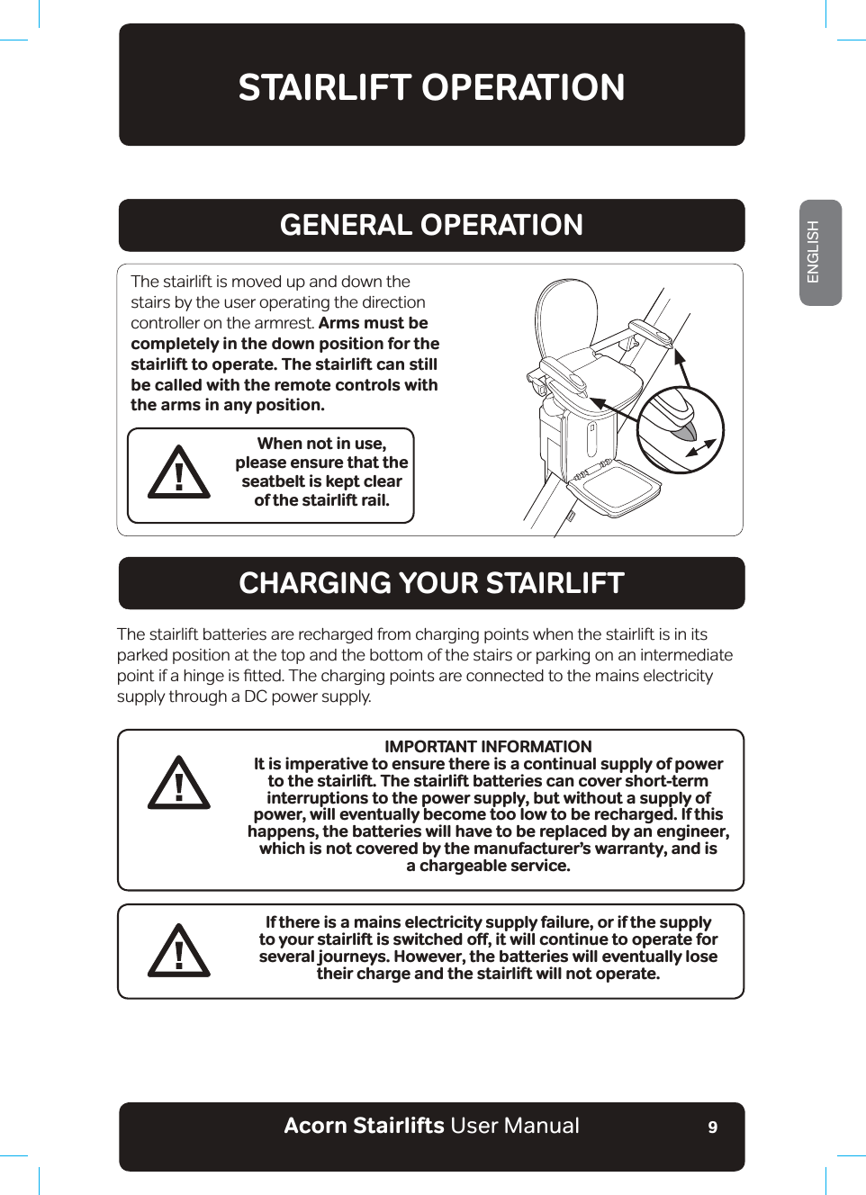 Acorn Stairlifts User ManualENGLISH9STAIRLIFT OPERATIONGENERAL OPERATIONCHARGING YOUR STAIRLIFTWhen not in use, please ensure that the seatbelt is kept clear of the stairlift rail.The stairlift is moved up and down the stairs by the user operating the direction controller on the armrest. Arms must be completely in the down position for the stairlift to operate. The stairlift can still be called with the remote controls with the arms in any position.The stairlift batteries are recharged from charging points when the stairlift is in its parked position at the top and the bottom of the stairs or parking on an intermediate SRLQWLIDKLQJHLVƷWWHG7KHFKDUJLQJSRLQWVDUHFRQQHFWHGWRWKHPDLQVHOHFWULFLW\supply through a DC power supply.If there is a mains electricity supply failure, or if the supply VQ[QWTUVCKTNKHVKUUYKVEJGFQƴǊKVYKNNEQPVKPWGVQQRGTCVGHQTseveral journeys. However, the batteries will eventually lose their charge and the stairlift will not operate.IMPORTANT INFORMATIONIt is imperative to ensure there is a continual supply of power to the stairlift. The stairlift batteries can cover short-term interruptions to the power supply, but without a supply of power, will eventually become too low to be recharged. If this happens, the batteries will have to be replaced by an engineer, which is not covered by the manufacturer’s warranty, and is a chargeable service. 