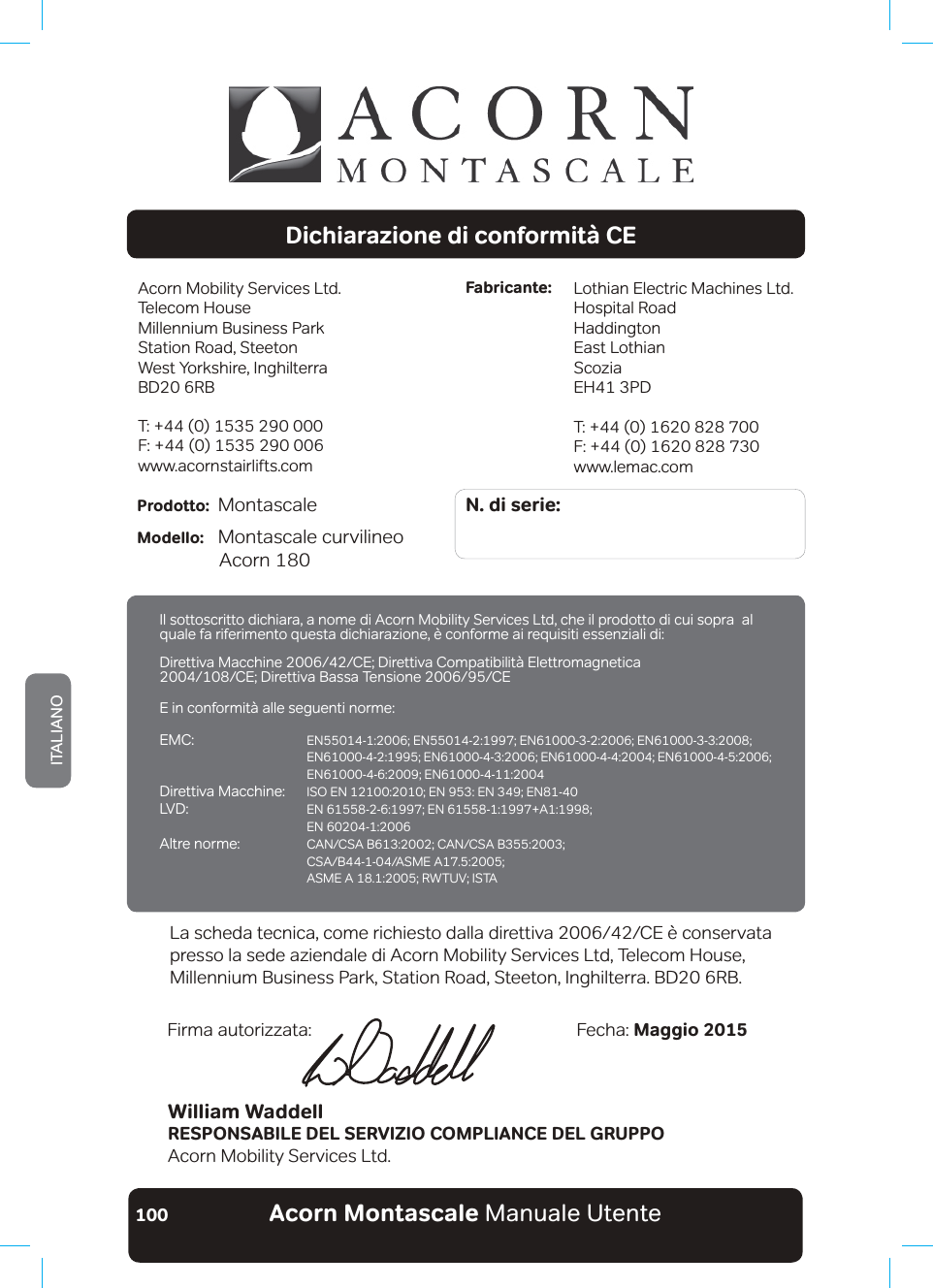 Acorn Montascale Manuale UtenteITALIANO100Dichiarazione di conformità CEAcorn Mobility Services Ltd.Telecom House Millennium Business ParkStation Road, SteetonWest Yorkshire, InghilterraBD20 6RBT: +44 (0) 1535 290 000F: +44 (0) 1535 290 006www.acornstairlifts.comLothian Electric Machines Ltd.Hospital RoadHaddingtonEast LothianScoziaEH41 3PDT: +44 (0) 1620 828 700F: +44 (0) 1620 828 730www.lemac.comFabricante:N. di serie:Prodotto:   Montascale                          Modello:   Montascale curvilineo  $FRUQbWilliam WaddellRESPONSABILE DEL SERVIZIO COMPLIANCE DEL GRUPPOAcorn Mobility Services Ltd.Fecha: Maggio 2015Firma autorizzata:/DVFKHGDWHFQLFDFRPHULFKLHVWRGDOODGLUHWWLYD&amp;(ªFRQVHUYDWDpresso la sede aziendale di Acorn Mobility Services Ltd, Telecom House, Millennium Business Park, Station Road, Steeton, Inghilterra. BD20 6RB.,OVRWWRVFULWWRGLFKLDUDDQRPHGL$FRUQ0RELOLW\6HUYLFHV/WGFKHLOSURGRWWRGLFXLVRSUDbDOquale fa riferimento questa dichiarazione, è conforme ai requisiti essenziali di:&apos;LUHWWLYD0DFFKLQH&amp;(&apos;LUHWWLYD&amp;RPSDWLELOLW¢(OHWWURPDJQHWLFD &amp;(&apos;LUHWWLYD%DVVD7HQVLRQH&amp;(E in conformità alle seguenti norme:EMC:   (1(1(1(1 (1(1(1(1 (1(1Direttiva Macchine:  ,62(1(1(1(1/9&apos; (1(1$  EN 60204-1:2006Altre norme:  &amp;$1&amp;6$%&amp;$1&amp;6$% &amp;6$%$60($ $60($5:789,67$