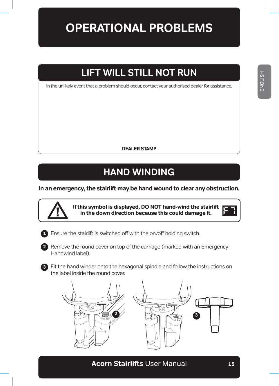 Acorn Stairlifts User ManualENGLISH15In the unlikely event that a problem should occur, contact your authorised dealer for assistance.DEALER STAMPOPERATIONAL PROBLEMSHAND WINDINGIn an emergency, the stairlift may be hand wound to clear any obstruction.If this symbol is displayed, DO NOT hand-wind the stairlift in the down direction because this could damage it.(QVXUHWKHVWDLUOLIWLVVZLWFKHGRƶZLWKWKHRQRƶKROGLQJVZLWFKRemove the round cover on top of the carriage (marked with an Emergency Handwind label).Fit the hand winder onto the hexagonal spindle and follow the instructions on the label inside the round cover.23LIFT WILL STILL NOT RUN123