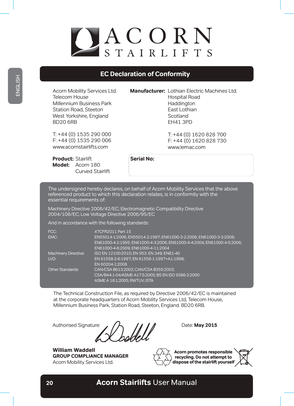 Acorn Stairlifts User ManualENGLISH20Acorn promotes responsible recycling. Do not attempt to dispose of the stairlift yourselfEC Declaration of ConformityAcorn Mobility Services Ltd.Telecom House Millennium Business ParkStation Road, SteetonWest Yorkshire, EnglandBD20 6RBT: +44 (0) 1535 290 000F: +44 (0) 1535 290 006www.acornstairlifts.comLothian Electric Machines Ltd.Hospital RoadHaddingtonEast LothianScotlandEH41 3PDT: +44 (0) 1620 828 700F: +44 (0) 1620 828 730www.lemac.comManufacturer:Product: Stairlift                           Serial No: Model:  Acorn 180   Curved StairliftWilliam WaddellGROUP COMPLIANCE MANAGERAcorn Mobility Services Ltd.Date: May 2015Authorised Signature:7KH7HFKQLFDO&amp;RQVWUXFWLRQ)LOHDVUHTXLUHGE\&apos;LUHFWLYH(&amp;LVPDLQWDLQHGat the corporate headquarters of Acorn Mobility Services Ltd, Telecom House,Millennium Business Park, Station Road, Steeton, England. BD20 6RB.The undersigned hereby declares, on behalf of Acorn Mobility Services that the above referenced product to which this declaration relates, is in conformity with the essential requirements of:0DFKLQHU\&apos;LUHFWLYH(&amp;(OHFWURPDJQHWLF&amp;RPSDWLELOLW\&apos;LUHFWLYH(&amp;/RZ9ROWDJH&apos;LUHFWLYH(&amp;And in accordance with the following standards:FCC:  47CFR2011 Part 15(0&amp; (1(1(1(1 (1(1(1(1 (1(10DFKLQHU\&apos;LUHFWLYH ,62(1(1(1(1/9&apos; (1(1$  EN 60204-1:20062WKHU6WDQGDUGV &amp;$1&amp;6$%&amp;$1&amp;6$% &amp;6$%$60($%6(1,62 $60($5:789,67$