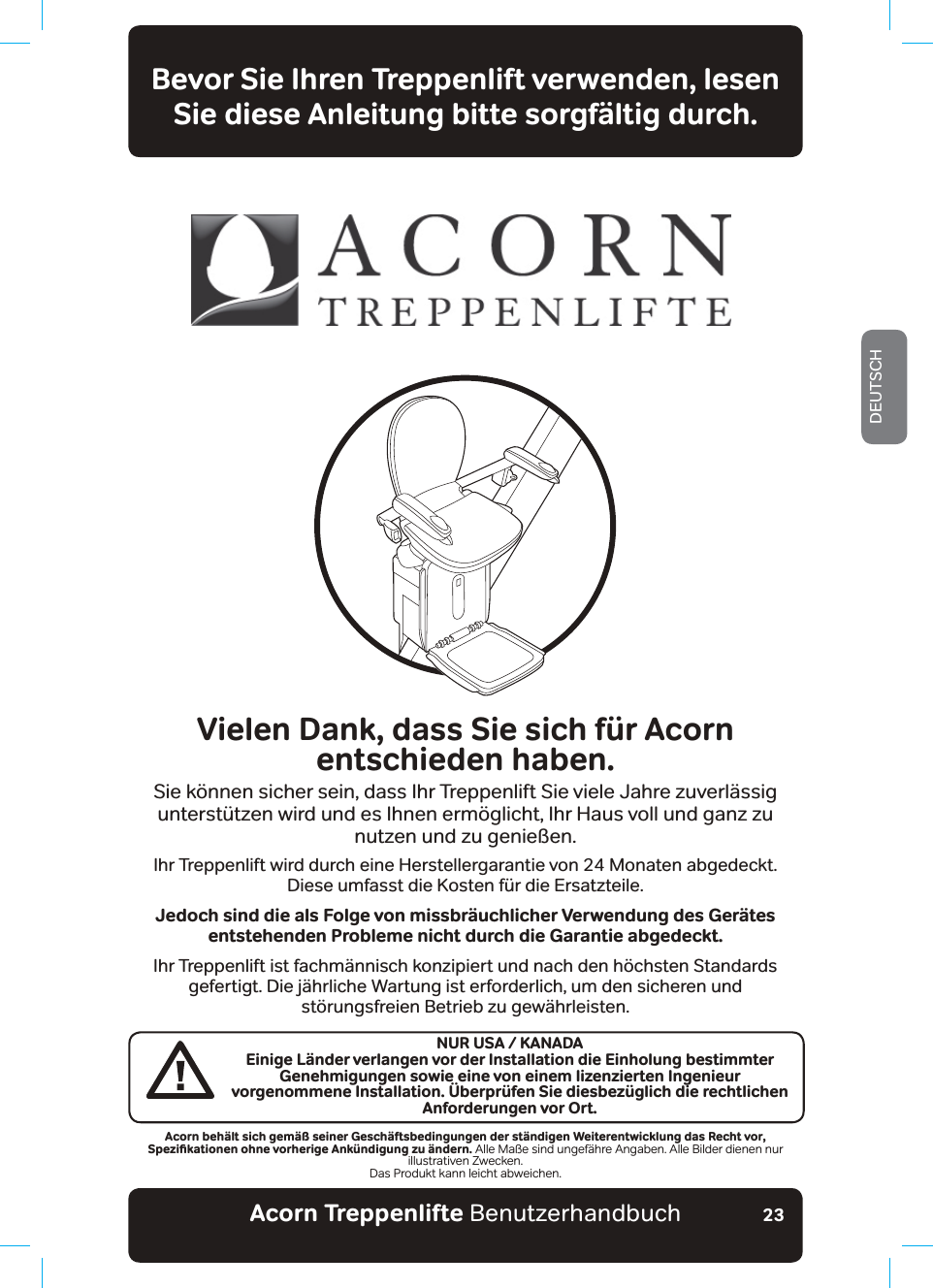 Acorn Treppenlifte BenutzerhandbuchDEUTSCH23Bevor Sie Ihren Treppenlift verwenden, lesen Sie diese Anleitung bitte sorgfältig durch.Vielen Dank, dass Sie sich für Acorn  entschieden haben.Sie können sicher sein, dass Ihr Treppenlift Sie viele Jahre zuverlässig unterstützen wird und es Ihnen ermöglicht, Ihr Haus voll und ganz zu nutzen und zu genießen.Ihr Treppenlift wird durch eine Herstellergarantie von 24 Monaten abgedeckt. Diese umfasst die Kosten für die Ersatzteile.Jedoch sind die als Folge von missbräuchlicher Verwendung des Gerätes entstehenden Probleme nicht durch die Garantie abgedeckt.Ihr Treppenlift ist fachmännisch konzipiert und nach den höchsten Standards gefertigt. Die jährliche Wartung ist erforderlich, um den sicheren und störungsfreien Betrieb zu gewährleisten.Acorn behält sich gemäß seiner Geschäftsbedingungen der ständigen Weiterentwicklung das Recht vor, 5RG\KƵMCVKQPGPQJPGXQTJGTKIG#PM½PFKIWPI\W¥PFGTPAlle Maße sind ungefähre Angaben. Alle Bilder dienen nur illustrativen Zwecken.Das Produkt kann leicht abweichen.NUR USA / KANADAEinige Länder verlangen vor der Installation die Einholung bestimmter Genehmigungen sowie eine von einem lizenzierten Ingenieur vorgenommene Installation. Überprüfen Sie diesbezüglich die rechtlichen Anforderungen vor Ort.