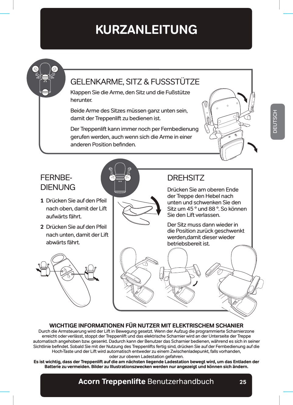 Acorn Treppenlifte BenutzerhandbuchDEUTSCH25KURZANLEITUNGFERNBE- DIENUNG1   Drücken Sie auf den Pfeil nach oben, damit der Lift aufwärts fährt.2   Drücken Sie auf den Pfeil nach unten, damit der Lift abwärts fährt.DREHSITZDrücken Sie am oberen Ende der Treppe den Hebel nach unten und schwenken Sie den Sitz um 45 ° und 88 °. So können Sie den Lift verlassen.Der Sitz muss dann wieder in die Position zurück geschwenkt werden,damit dieser wieder betriebsbereit ist.GELENKARME, SITZ &amp; FUSSSTÜTZEKlappen Sie die Arme, den Sitz und die Fußstütze herunter.Beide Arme des Sitzes müssen ganz unten sein,  damit der Treppenlift zu bedienen ist. Der Treppenlift kann immer noch per Fernbedienung  gerufen werden, auch wenn sich die Arme in einer  DQGHUHQ3RVLWLRQEHƶQGHQWICHTIGE INFORMATIONEN FÜR NUTZER MIT ELEKTRISCHEM SCHANIERDurch die Armsteuerung wird der Lift in Bewegung gesetzt. Wenn der Aufzug die programmierte Scharnierzone erreicht oder verlässt, stoppt der Treppenlift und das elektrische Scharnier wird an der Unterseite der Treppe automatisch angehoben bzw. gesenkt. Dadurch kann der Benutzer das Scharnier bedienen, während es sich in seiner 6LFKWOLQLHEHƶQGHW6REDOG6LHPLWGHU1XW]XQJGHV7UHSSHQOLIWVIHUWLJVLQGGU¾FNHQ6LHDXIGHU)HUQEHGLHQXQJDXIGLHHoch-Taste und der Lift wird automatisch entweder zu einem Zwischenladepunkt, falls vorhanden,  oder zur oberen Ladestation gefahren.Es ist wichtig, dass der Treppenlift auf die am nächsten liegende Ladestation bewegt wird, um das Entladen der Batterie zu vermeiden. Bilder zu Illustrationszwecken werden nur angezeigt und können sich ändern.