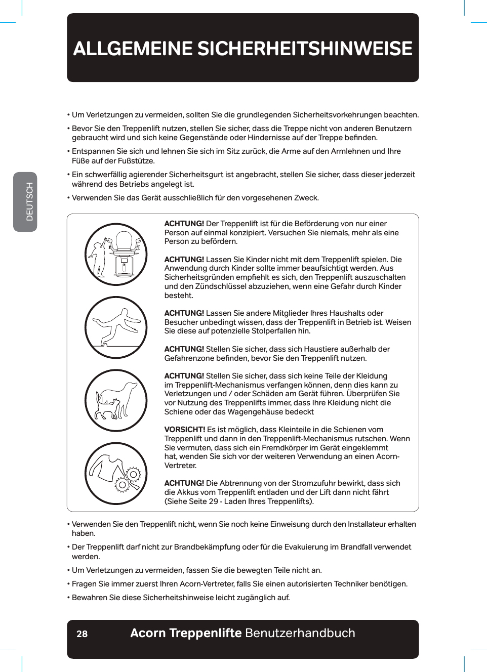 Acorn Treppenlifte BenutzerhandbuchDEUTSCH28•  Um Verletzungen zu vermeiden, sollten Sie die grundlegenden Sicherheitsvorkehrungen beachten.•  Bevor Sie den Treppenlift nutzen, stellen Sie sicher, dass die Treppe nicht von anderen Benutzern JHEUDXFKWZLUGXQGVLFKNHLQH*HJHQVW¦QGHRGHU+LQGHUQLVVHDXIGHU7UHSSHEHƶQGHQ•  Entspannen Sie sich und lehnen Sie sich im Sitz zurück, die Arme auf den Armlehnen und Ihre Füße auf der Fußstütze.•  Ein schwerfällig agierender Sicherheitsgurt ist angebracht, stellen Sie sicher, dass dieser jederzeit während des Betriebs angelegt ist.•  Verwenden Sie das Gerät ausschließlich für den vorgesehenen Zweck.ALLGEMEINE SICHERHEITSHINWEISELESEN UND BEFOLGEN SIE ALLE SICHERHEITSHINWEISEACHTUNG! Der Treppenlift ist für die Beförderung von nur einer Person auf einmal konzipiert. Versuchen Sie niemals, mehr als eine Person zu befördern.ACHTUNG! Lassen Sie Kinder nicht mit dem Treppenlift spielen. Die Anwendung durch Kinder sollte immer beaufsichtigt werden. Aus 6LFKHUKHLWVJU¾QGHQHPSƶHKOWHVVLFKGHQ7UHSSHQOLIWDXV]XVFKDOWHQund den Zündschlüssel abzuziehen, wenn eine Gefahr durch Kinder besteht.ACHTUNG! Lassen Sie andere Mitglieder Ihres Haushalts oder Besucher unbedingt wissen, dass der Treppenlift in Betrieb ist. Weisen Sie diese auf potenzielle Stolperfallen hin.ACHTUNG! Stellen Sie sicher, dass sich Haustiere außerhalb der *HIDKUHQ]RQHEHƶQGHQEHYRU6LHGHQ7UHSSHQOLIWQXW]HQACHTUNG! Stellen Sie sicher, dass sich keine Teile der Kleidung im Treppenlift-Mechanismus verfangen können, denn dies kann zu Verletzungen und / oder Schäden am Gerät führen. Überprüfen Sie vor Nutzung des Treppenlifts immer, dass Ihre Kleidung nicht die Schiene oder das Wagengehäuse bedeckt VORSICHT! Es ist möglich, dass Kleinteile in die Schienen vom Treppenlift und dann in den Treppenlift-Mechanismus rutschen. Wenn Sie vermuten, dass sich ein Fremdkörper im Gerät eingeklemmt hat, wenden Sie sich vor der weiteren Verwendung an einen Acorn-Vertreter. ACHTUNG! Die Abtrennung von der Stromzufuhr bewirkt, dass sich die Akkus vom Treppenlift entladen und der Lift dann nicht fährt (Siehe Seite 29 - Laden Ihres Treppenlifts).•  Verwenden Sie den Treppenlift nicht, wenn Sie noch keine Einweisung durch den Installateur erhalten haben.•  Der Treppenlift darf nicht zur Brandbekämpfung oder für die Evakuierung im Brandfall verwendet werden.•  Um Verletzungen zu vermeiden, fassen Sie die bewegten Teile nicht an.•  Fragen Sie immer zuerst Ihren Acorn-Vertreter, falls Sie einen autorisierten Techniker benötigen.• Bewahren Sie diese Sicherheitshinweise leicht zugänglich auf.