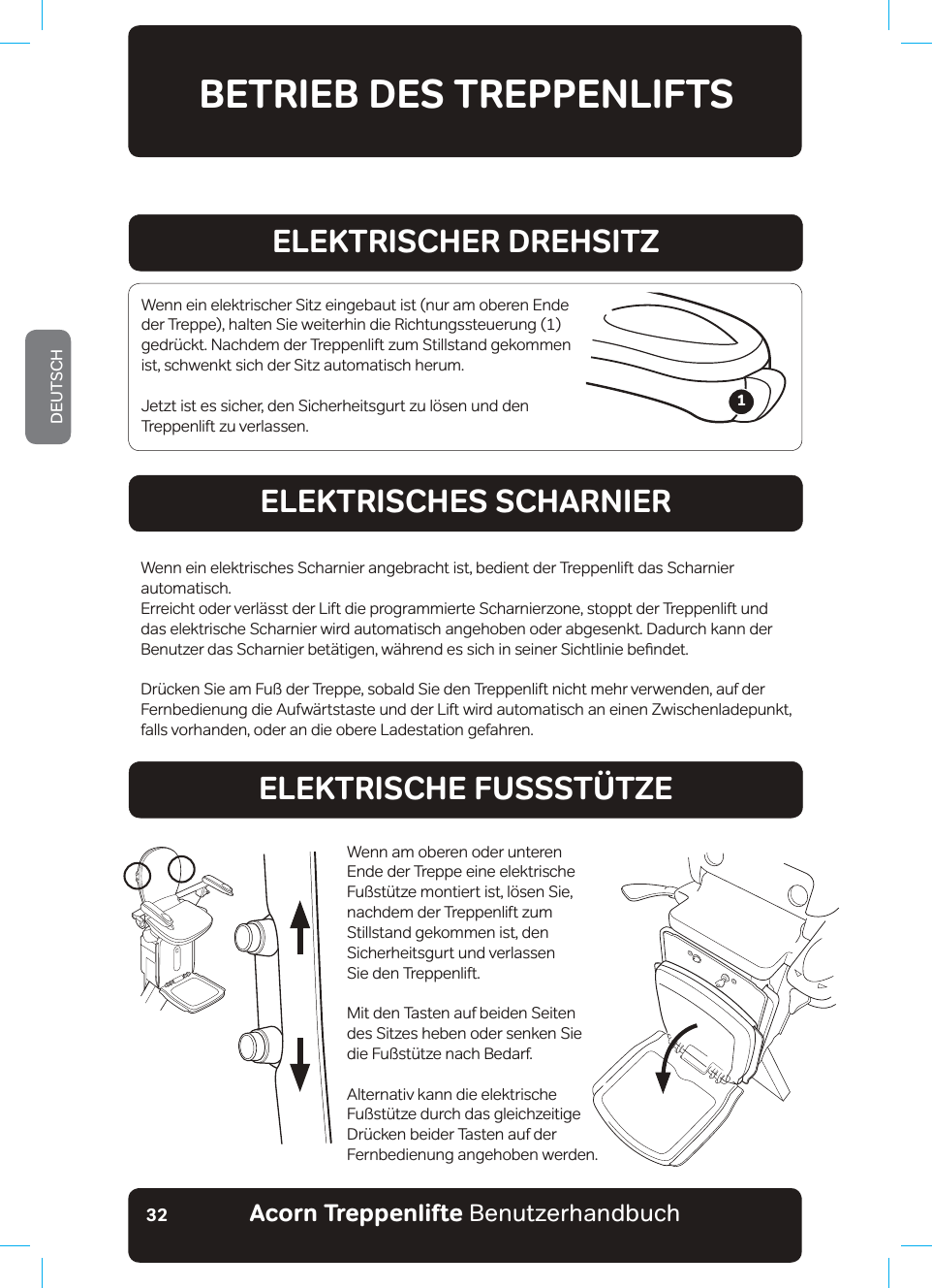 Acorn Treppenlifte BenutzerhandbuchDEUTSCH32A1 Der Treppenlift ist betriebsbereit, aber die Akkus sind nicht aufgeladen - Überprüfen Sie, dass E3 Untere Fußplatte der leicht reagierenden Sicherheitsleiste wurde aktiviert  - Überprüfen Sie auf F7 Wenn dieses Symbol angezeigt wird, benutzen Sie NICHT den Handaufzug in Abwärtsrichtung, BETRIEB DES TREPPENLIFTSELEKTRISCHER DREHSITZELEKTRISCHES SCHARNIERELEKTRISCHE FUSSSTÜTZEWenn ein elektrischer Sitz eingebaut ist (nur am oberen Ende der Treppe), halten Sie weiterhin die Richtungssteuerung (1) JHGU¾FNW1DFKGHPGHU7UHSSHQOLIW]XP6WLOOVWDQGJHNRPPHQist, schwenkt sich der Sitz automatisch herum.Jetzt ist es sicher, den Sicherheitsgurt zu lösen und den Treppenlift zu verlassen.Wenn ein elektrisches Scharnier angebracht ist, bedient der Treppenlift das Scharnier automatisch.Erreicht oder verlässt der Lift die programmierte Scharnierzone, stoppt der Treppenlift und das elektrische Scharnier wird automatisch angehoben oder abgesenkt. Dadurch kann der %HQXW]HUGDV6FKDUQLHUEHW¦WLJHQZ¦KUHQGHVVLFKLQVHLQHU6LFKWOLQLHEHƷQGHW&apos;U¾FNHQ6LHDP)X¡GHU7UHSSHVREDOG6LHGHQ7UHSSHQOLIWQLFKWPHKUYHUZHQGHQDXIGHUFernbedienung die Aufwärtstaste und der Lift wird automatisch an einen Zwischenladepunkt, falls vorhanden, oder an die obere Ladestation gefahren. Wenn am oberen oder unteren Ende der Treppe eine elektrische )X¡VW¾W]HPRQWLHUWLVWO¸VHQ6LHnachdem der Treppenlift zum Stillstand gekommen ist, den Sicherheitsgurt und verlassen  Sie den Treppenlift.Mit den Tasten auf beiden Seiten des Sitzes heben oder senken Sie GLH)X¡VW¾W]HQDFK%HGDUIAlternativ kann die elektrische )X¡VW¾W]HGXUFKGDVJOHLFK]HLWLJH&apos;U¾FNHQEHLGHU7DVWHQDXIGHUFernbedienung angehoben werden.1