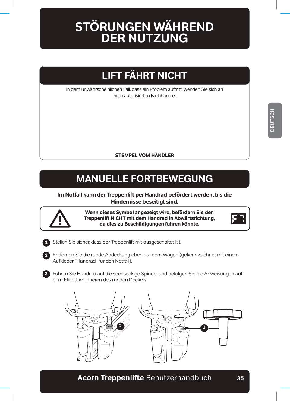 Acorn Treppenlifte BenutzerhandbuchDEUTSCH35In dem unwahrscheinlichen Fall, dass ein Problem auftritt, wenden Sie sich an  Ihren autorisierten Fachhändler.STEMPEL VOM HÄNDLERSTÖRUNGEN WÄHRENDDER NUTZUNGMANUELLE FORTBEWEGUNGIm Notfall kann der Treppenlift per Handrad befördert werden, bis die Hindernisse beseitigt sind.Wenn dieses Symbol angezeigt wird, befördern Sie den Treppenlift NICHT mit dem Handrad in Abwärtsrichtung,  da dies zu Beschädigungen führen könnte.Stellen Sie sicher, dass der Treppenlift mit ausgeschaltet ist.Entfernen Sie die runde Abdeckung oben auf dem Wagen (gekennzeichnet mit einem $XINOHEHUŤ+DQGUDGťI¾UGHQ1RWIDOO)¾KUHQ6LH+DQGUDGDXIGLHVHFKVHFNLJH6SLQGHOXQGEHIROJHQ6LHGLH$QZHLVXQJHQDXIdem Etikett im Inneren des runden Deckels.                 23LIFT FÄHRT NICHT123