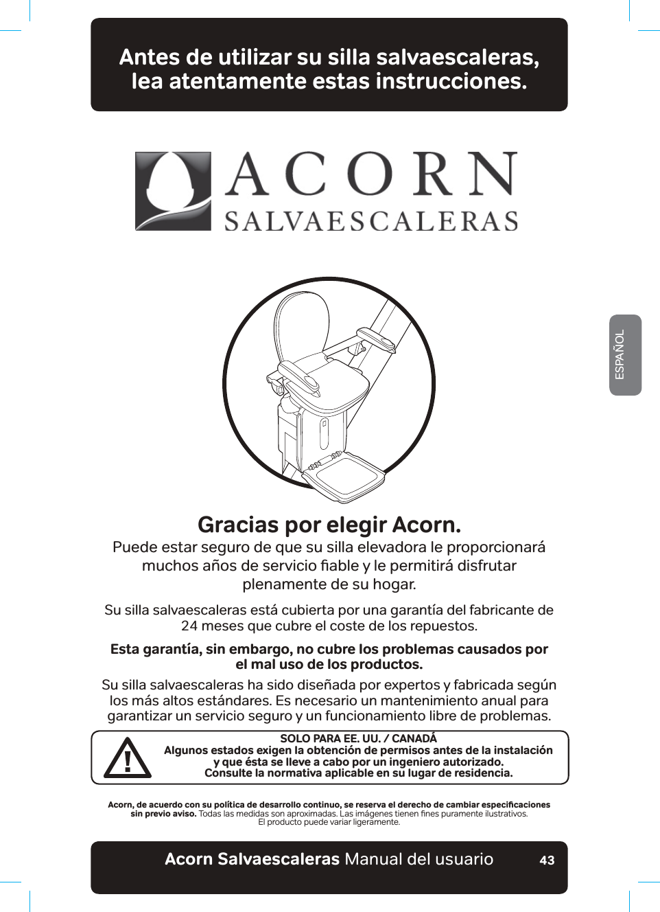 #EQTPa5CNXCGUECNGTCUaManual del usuarioESPAÑOL43Antes de utilizar su silla salvaescaleras,  lea atentamente estas instrucciones.Gracias por elegir Acorn.Puede estar seguro de que su silla elevadora le proporcionará PXFKRVD³RVGHVHUYLFLRƶDEOH\OHSHUPLWLU£GLVIUXWDU plenamente de su hogar.Su silla salvaescaleras está cubierta por una garantía del fabricante de  24 meses que cubre el coste de los repuestos.Esta garantía, sin embargo, no cubre los problemas causados por  el mal uso de los productos.Su silla salvaescaleras ha sido diseñada por expertos y fabricada según los más altos estándares. Es necesario un mantenimiento anual para garantizar un servicio seguro y un funcionamiento libre de problemas. #EQTPǊFGCEWGTFQEQPUWRQN®VKECFGFGUCTTQNNQEQPVKPWQǊUGTGUGTXCGNFGTGEJQFGECODKCTGURGEKƵECEKQPGU sin previo aviso. 7RGDVODVPHGLGDVVRQDSUR[LPDGDV/DVLP£JHQHVWLHQHQƷQHVSXUDPHQWHLOXVWUDWLYRVEl producto puede variar ligeramente.SOLO PARA EE. UU. / CANADÁAlgunos estados exigen la obtención de permisos antes de la instalación  y que ésta se lleve a cabo por un ingeniero autorizado.Consulte la normativa aplicable en su lugar de residencia.