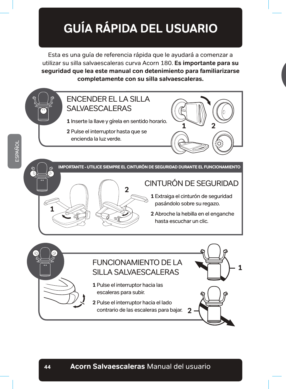 #EQTP5CNXCGUECNGTCUaManual del usuarioESPAÑOL44GUÍA RÁPIDA DEL USUARIOEsta es una guía de referencia rápida que le ayudará a comenzar a utilizar su silla salvaescaleras curva Acorn 180. Es importante para su seguridad que lea este manual con detenimiento para familiarizarse completamente con su silla salvaescaleras.ENCENDER EL LA SILLA  SALVAESCALERAS1  Inserte la llave y gírela en sentido horario.2  Pulse el interruptor hasta que se  encienda la luz verde.2FUNCIONAMIENTO DE LA SILLA SALVAESCALERAS1  Pulse el interruptor hacia las  escaleras para subir.2  Pulse el interruptor hacia el lado  co ntrario de las escaleras para bajar.12CINTURÓN DE SEGURIDAD1  Extraiga el cinturón de seguridad pasándolo sobre su regazo.2  Abroche la hebilla en el enganche hasta escuchar un clic.21IMPORTANTE - UTILICE SIEMPRE EL CINTURÓN DE SEGURIDAD DURANTE EL FUNCIONAMIENTO1SWGUGFGUECTIWGNCDCVGT®C.CUKO¢IGPGUVKGPGPƵPGURWTCOGPVGKNWUVTCVKXQU[RWGFGPXCTKCT