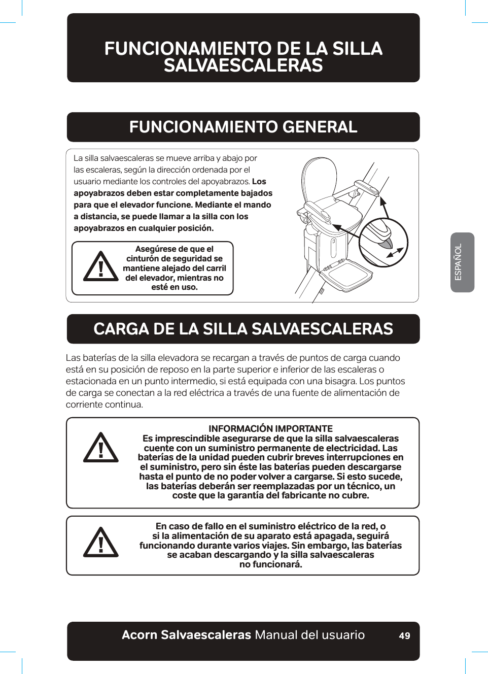 #EQTPa5CNXCGUECNGTCUaManual del usuarioESPAÑOL49FUNCIONAMIENTO DE LA SILLA SALVAESCALERASFUNCIONAMIENTO GENERALCARGA DE LA SILLA SALVAESCALERASAsegúrese de que el cinturón de seguridad se mantiene alejado del carril del elevador, mientras no esté en uso.La silla salvaescaleras se mueve arriba y abajo por las escaleras, según la dirección ordenada por el usuario mediante los controles del apoyabrazos. Los apoyabrazos deben estar completamente bajados para que el elevador funcione. Mediante el mando a distancia, se puede llamar a la silla con los apoyabrazos en cualquier posición.Las baterías de la silla elevadora se recargan a través de puntos de carga cuando está en su posición de reposo en la parte superior e inferior de las escaleras o estacionada en un punto intermedio, si está equipada con una bisagra. Los puntos de carga se conectan a la red eléctrica a través de una fuente de alimentación de corriente continua.En caso de fallo en el suministro eléctrico de la red, o si la alimentación de su aparato está apagada, seguirá funcionando durante varios viajes. Sin embargo, las baterías UGCECDCPFGUECTICPFQa[NCUKNNCUCNXCGUECNGTCU no funcionará.INFORMACIÓN IMPORTANTEEs imprescindible asegurarse de que la silla salvaescaleras cuente con un suministro permanente de electricidad. Las baterías de la unidad pueden cubrir breves interrupciones en el suministro, pero sin éste las baterías pueden descargarse hasta el punto de no poder volver a cargarse. Si esto sucede, las baterías deberán ser reemplazadas por un técnico, un  coste que la garantía del fabricante no cubre.