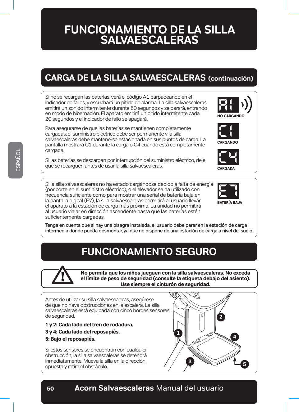 #EQTP5CNXCGUECNGTCUaManual del usuarioESPAÑOL50Si la silla salvaescaleras no ha estado cargándose debido a falta de energía (por corte en el suministro eléctrico), o el elevador se ha utilizado con IUHFXHQFLDVXƷFLHQWHFRPRSDUDPRVWUDUXQDVH³DOGHEDWHU¯DEDMDHQla pantalla digital (E7), la silla salvaescaleras permitirá al usuario llevar el aparato a la estación de carga más próxima. La unidad no permitirá al usuario viajar en dirección ascendente hasta que las baterías estén VXƷFLHQWHPHQWHFDUJDGDVTenga en cuenta que si hay una bisagra instalada, el usuario debe parar en la estación de carga intermedia donde pueda desmontar, ya que no dispone de una estación de carga a nivel del suelo.FUNCIONAMIENTO DE LA SILLA SALVAESCALERASSi no se recargan las baterías, verá el código A1 parpadeando en el indicador de fallos, y escuchará un pitido de alarma. La silla salvaescaleras emitirá un sonido intermitente durante 60 segundos y se parará, entrando en modo de hibernación. El aparato emitirá un pitido intermitente cada  20 segundos y el indicador de fallo se apagará.Para asegurarse de que las baterías se mantienen completamente cargadas, el suministro eléctrico debe ser permanente y la silla salvaescaleras debe mantenerse estacionada en sus puntos de carga. La pantalla mostrará C1 durante la carga o C4 cuando está completamente cargada.Si las baterías se descargan por interrupción del suministro eléctrico, deje que se recarguen antes de usar la silla salvaescaleras.CARGA DE LA SILLA SALVAESCALERAS (continuación)FUNCIONAMIENTO SEGUROAntes de utilizar su silla salvaescaleras, asegúrese de que no haya obstrucciones en la escalera. La silla salvaescaleras está equipada con cinco bordes sensores de seguridad.1 y 2: Cada lado del tren de rodadura. 3 y 4: Cada lado del reposapiés.5: Bajo el reposapiés.Si estos sensores se encuentran con cualquier obstrucción, la silla salvaescaleras se detendrá inmediatamente. Mueva la silla en la dirección  opuesta y retire el obstáculo.No permita que los niños jueguen con la silla salvaescaleras. No exceda  el límite de peso de seguridad (consulte la etiqueta debajo del asiento).  Use siempre el cinturón de seguridad.12345NO CARGANDOCARGANDOCARGADABATERÍA BAJA