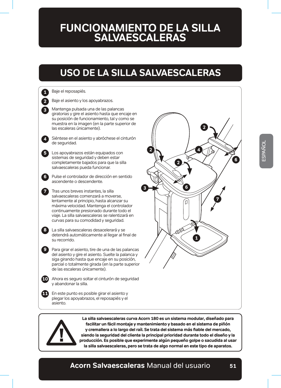 #EQTPa5CNXCGUECNGTCUaManual del usuarioESPAÑOL51123456789La silla salvaescaleras curva Acorn 180 es un sistema modular, diseñado para facilitar un fácil montaje y mantenimiento y basado en el sistema de piñón [ETGOCNNGTCCNQNCTIQFGNTC®N5GVTCVCFGNUKUVGOCO¢UƵCDNGFGNOGTECFQǊsiendo la seguridad del cliente la principal prioridad durante todo el diseño y la producción. Es posible que experimente algún pequeño golpe o sacudida al usar la silla salvaescaleras, pero se trata de algo normal en este tipo de aparatos.Baje el reposapiés.Baje el asiento y los apoyabrazos.Mantenga pulsada una de las palancas giratorias y gire el asiento hasta que encaje en su posición de funcionamiento, tal y como se muestra en la imagen (en la parte superior de las escaleras únicamente). Siéntese en el asiento y abróchese el cinturón de seguridad. Los apoyabrazos están equipados con sistemas de seguridad y deben estar completamente bajados para que la silla salvaescaleras pueda funcionar.Pulse el controlador de dirección en sentido ascendente o descendente.Tras unos breves instantes, la silla salvaescaleras comenzará a moverse, lentamente al principio, hasta alcanzar su máxima velocidad. Mantenga el controlador continuamente presionado durante todo el viaje. La silla salvaescaleras se ralentizará en curvas para su comodidad y seguridad.La silla salvaescaleras desacelerará y se GHWHQGU£DXWRP£WLFDPHQWHDOOOHJDUDOƷQDOGHsu recorrido.Para girar el asiento, tire de una de las palancas del asiento y gire el asiento. Suelte la palanca y siga girando hasta que encaje en su posición, parcial o totalmente girada (en la parte superior de las escaleras únicamente).Ahora es seguro soltar el cinturón de seguridad y abandonar la silla.En este punto es posible girar el asiento y plegar los apoyabrazos, el reposapiés y el asiento.1011USO DE LA SILLA SALVAESCALERAS122346672FUNCIONAMIENTO DE LA SILLA SALVAESCALERAS