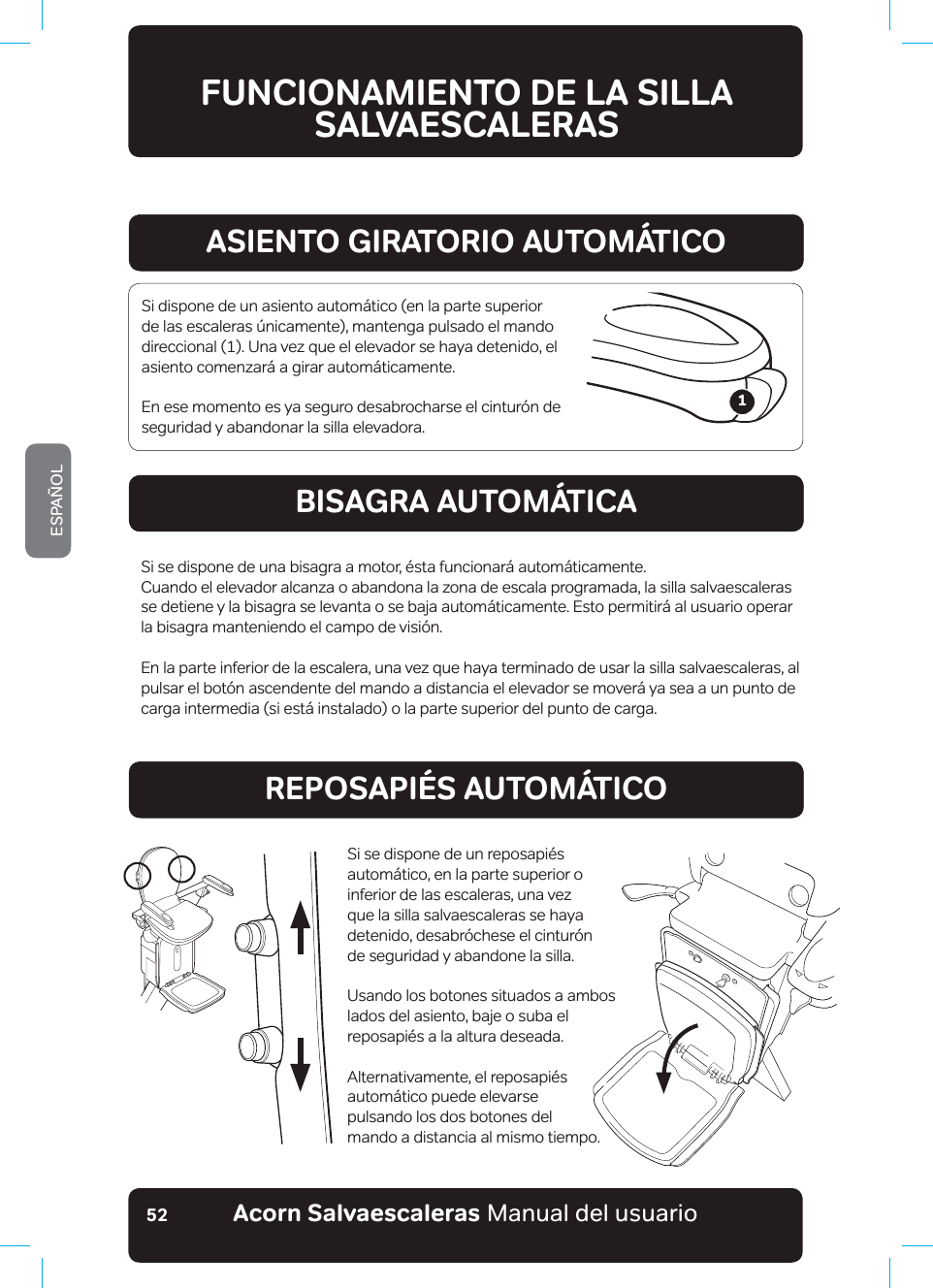 #EQTP5CNXCGUECNGTCUaManual del usuarioESPAÑOL52A1 La silla salvaescaleras está lista para usar, pero las baterías no se están cargando. Compruebe que hay suministro eléctrico y que la silla salvaescaleras está estacionada en sus puntos de carga.#aa5WDKGPFQEQPVTQNFGNCRQ[CDTC\QU#a$CLCPFQEQPVTQNFGNCRQ[CDTC\QU#a$CLCPFQOCPFQCFKUVCPEKC#a5WDKGPFQOCPFQCFKUVCPEKC#a&apos;NGXCFQTCNCGURGTCFGNCDKUCITCa%a.CUDCVGT®CUUGGUV¢PECTICPFQ%a.CUDCVGT®CUGUV¢PVQVCNOGPVGECTICFCU&apos;a&apos;NUGPUQTFGUGIWTKFCFFGNC\QPCKPHGTKQTFGNCDCUGJCUKFQCEVKXCFQ%QORTWGDGUKJC[&apos;a&apos;NUGPUQTFGUGIWTKFCFFGNC\QPCUWRGTKQTFGNCDCUGJCUKFQCEVKXCFQ%QORTWGDGUKJC[&apos;a&apos;NUGPUQTFGUGIWTKFCFFGFGDCLQFGNTGRQUCRKªUJCUKFQCEVKXCFQ%QORTWGDGUKJC[CNIWPC&apos;a&apos;NUGPUQTFGUGIWTKFCFFGNNCFQKPHGTKQTJCUKFQCEVKXCFQ%QORTWGDGUKJC[CNIWPC&apos;a&apos;NUGPUQTFGUGIWTKFCFFGNNCFQUWRGTKQTJCUKFQCEVKXCFQ%QORTWGDGUKJC[CNIWPC&apos;a&apos;NCUKGPVQGUV¢IKTCFQHWGTCFGUWRQUKEK´PFGHWPEKQPCOKGPVQ&apos;aa$CVGT®CDCLC&apos;UVCEKQPGNCWPKFCFGPUWURWPVQUFGECTICJCUVCSWGGNCXKUQFGUCRCTG\EC(a$CVGT®CCIQVCFC.NGXGNCWPKFCFCNCGUVCEK´PFGECTICO¢UEGTECPC(a5KCRCTGEGGUVGU®ODQNQǊ01WUGNCDQDKPCFQTCOCPWCNGPFKTGEEK´PFGUEGPFGPVGǊ[CSWGGUVQFUNCIONAMIENTO DE LA SILLA SALVAESCALERASASIENTO GIRATORIO AUTOMÁTICOBISAGRA AUTOMÁTICAREPOSAPIÉS AUTOMÁTICOSi dispone de un asiento automático (en la parte superior de las escaleras únicamente), mantenga pulsado el mando direccional (1). Una vez que el elevador se haya detenido, el asiento comenzará a girar automáticamente.En ese momento es ya seguro desabrocharse el cinturón de seguridad y abandonar la silla elevadora.Si se dispone de una bisagra a motor, ésta funcionará automáticamente.Cuando el elevador alcanza o abandona la zona de escala programada, la silla salvaescaleras se detiene y la bisagra se levanta o se baja automáticamente. Esto permitirá al usuario operar la bisagra manteniendo el campo de visión.En la parte inferior de la escalera, una vez que haya terminado de usar la silla salvaescaleras, al pulsar el botón ascendente del mando a distancia el elevador se moverá ya sea a un punto de carga intermedia (si está instalado) o la parte superior del punto de carga.Si se dispone de un reposapiés automático, en la parte superior o inferior de las escaleras, una vez  que la silla salvaescaleras se haya detenido, desabróchese el cinturón  de seguridad y abandone la silla.Usando los botones situados a ambos lados del asiento, baje o suba el reposapiés a la altura deseada.Alternativamente, el reposapiés automático puede elevarse  pulsando los dos botones del  mando a distancia al mismo tiempo.1