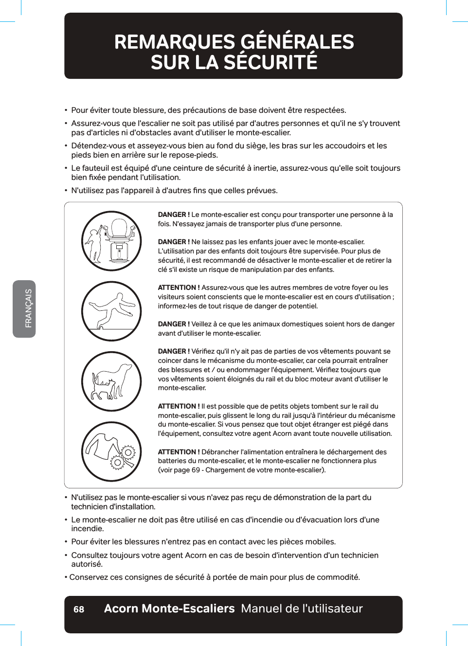 Acorn Monte-Escaliers  Manuel de l&apos;utilisateurFRANÇAIS68•   Pour éviter toute blessure, des précautions de base doivent être respectées.•   Assurez-vous que l&apos;escalier ne soit pas utilisé par d&apos;autres personnes et qu&apos;il ne s&apos;y trouvent pas d&apos;articles ni d&apos;obstacles avant d&apos;utiliser le monte-escalier.•   Détendez-vous et asseyez-vous bien au fond du siège, les bras sur les accoudoirs et les pieds bien en arrière sur le repose-pieds.•   Le fauteuil est équipé d&apos;une ceinture de sécurité à inertie, assurez-vous qu&apos;elle soit toujours ELHQƶ[«HSHQGDQWOXWLOLVDWLRQũ1XWLOLVH]SDVODSSDUHLO¢GDXWUHVƶQVTXHFHOOHVSU«YXHVREMARQUES GÉNÉRALES  SUR LA SÉCURITÉLISEZ ET RESPECTEZ TOUTES LES CONSIGNES DE SÉCURITÉDANGER ! Le monte-escalier est conçu pour transporter une personne à la fois. N&apos;essayez jamais de transporter plus d&apos;une personne.DANGER ! Ne laissez pas les enfants jouer avec le monte-escalier. L&apos;utilisation par des enfants doit toujours être supervisée. Pour plus de sécurité, il est recommandé de désactiver le monte-escalier et de retirer la clé s&apos;il existe un risque de manipulation par des enfants.ATTENTION ! Assurez-vous que les autres membres de votre foyer ou les YLVLWHXUVVRLHQWFRQVFLHQWVTXHOHPRQWHHVFDOLHUHVWHQFRXUVGXWLOLVDWLRQinformez-les de tout risque de danger de potentiel.DANGER ! Veillez à ce que les animaux domestiques soient hors de danger avant d&apos;utiliser le monte-escalier.DANGER ! 9«ULƶH]TXLOQ\DLWSDVGHSDUWLHVGHYRVY¬WHPHQWVSRXYDQWVHcoincer dans le mécanisme du monte-escalier, car cela pourrait entraîner GHVEOHVVXUHVHWRXHQGRPPDJHUO«TXLSHPHQW9«ULƶH]WRXMRXUVTXHvos vêtements soient éloignés du rail et du bloc moteur avant d&apos;utiliser le monte-escalier.ATTENTION ! Il est possible que de petits objets tombent sur le rail du monte-escalier, puis glissent le long du rail jusqu&apos;à l&apos;intérieur du mécanisme du monte-escalier. Si vous pensez que tout objet étranger est piégé dans l&apos;équipement, consultez votre agent Acorn avant toute nouvelle utilisation.ATTENTION ! Débrancher l&apos;alimentation entraînera le déchargement des batteries du monte-escalier, et le monte-escalier ne fonctionnera plus  (voir page 69 - Chargement de votre monte-escalier). •   N&apos;utilisez pas le monte-escalier si vous n&apos;avez pas reçu de démonstration de la part du technicien d&apos;installation.•   Le monte-escalier ne doit pas être utilisé en cas d&apos;incendie ou d&apos;évacuation lors d&apos;une incendie.•   Pour éviter les blessures n&apos;entrez pas en contact avec les pièces mobiles.•   Consultez toujours votre agent Acorn en cas de besoin d&apos;intervention d&apos;un technicien autorisé.• Conservez ces consignes de sécurité à portée de main pour plus de commodité.