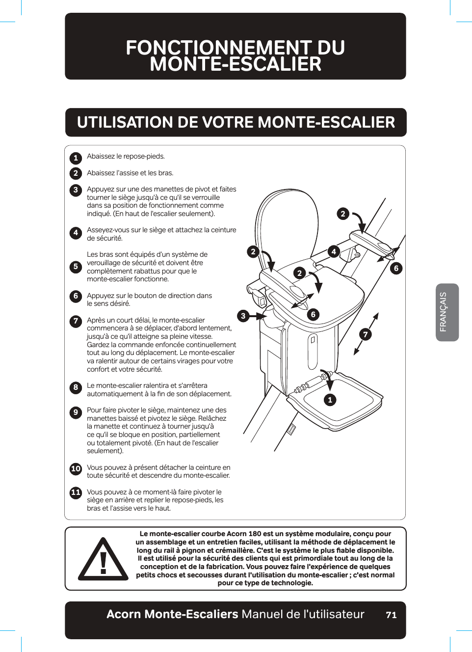 Acorn Monte-Escaliers Manuel de l&apos;utilisateurFRANÇAIS71FONCTIONNEMENT DU  MONTE-ESCALIER123456789Le monte-escalier courbe Acorn 180 est un système modulaire, conçu pour un assemblage et un entretien faciles, utilisant la méthode de déplacement le NQPIFWTCKN¡RKIPQPGVETªOCKNN©TG%GUVNGU[UV©OGNGRNWUƵCDNGFKURQPKDNGIl est utilisé pour la sécurité des clients qui est primordiale tout au long de la conception et de la fabrication. Vous pouvez faire l&apos;expérience de quelques petits chocs et secousses durant l&apos;utilisation du monte-escalier ; c&apos;est normal pour ce type de technologie.Abaissez le repose-pieds.Abaissez l’assise et les bras.Appuyez sur une des manettes de pivot et faites tourner le siège jusqu&apos;à ce qu&apos;il se verrouille dans sa position de fonctionnement comme indiqué. (En haut de l&apos;escalier seulement).Asseyez-vous sur le siège et attachez la ceinture de sécurité.Les bras sont équipés d’un système de verouillage de sécurité et doivent être complètement rabattus pour que le monte-escalier fonctionne.Appuyez sur le bouton de direction dans le sens désiré.Après un court délai, le monte-escalier commencera à se déplacer, d&apos;abord lentement, jusqu&apos;à ce qu&apos;il atteigne sa pleine vitesse. Gardez la commande enfoncée continuellement tout au long du déplacement. Le monte-escalier va ralentir autour de certains virages pour votre confort et votre sécurité.Le monte-escalier ralentira et s&apos;arrêtera DXWRPDWLTXHPHQW¢ODƷQGHVRQG«SODFHPHQWPour faire pivoter le siège, maintenez une des manettes baissé et pivotez le siège. Relâchez la manette et continuez à tourner jusqu&apos;à ce qu&apos;il se bloque en position, partiellement ou totalement pivoté. (En haut de l&apos;escalier seulement).9RXVSRXYH]¢SU«VHQWG«WDFKHUODFHLQWXUHHQtoute sécurité et descendre du monte-escalier.9RXVSRXYH]¢FHPRPHQWO¢IDLUHSLYRWHUOHsiège en arrière et replier le repose-pieds, les bras et l’assise vers le haut.1011UTILISATION DE VOTRE MONTE-ESCALIER122346672