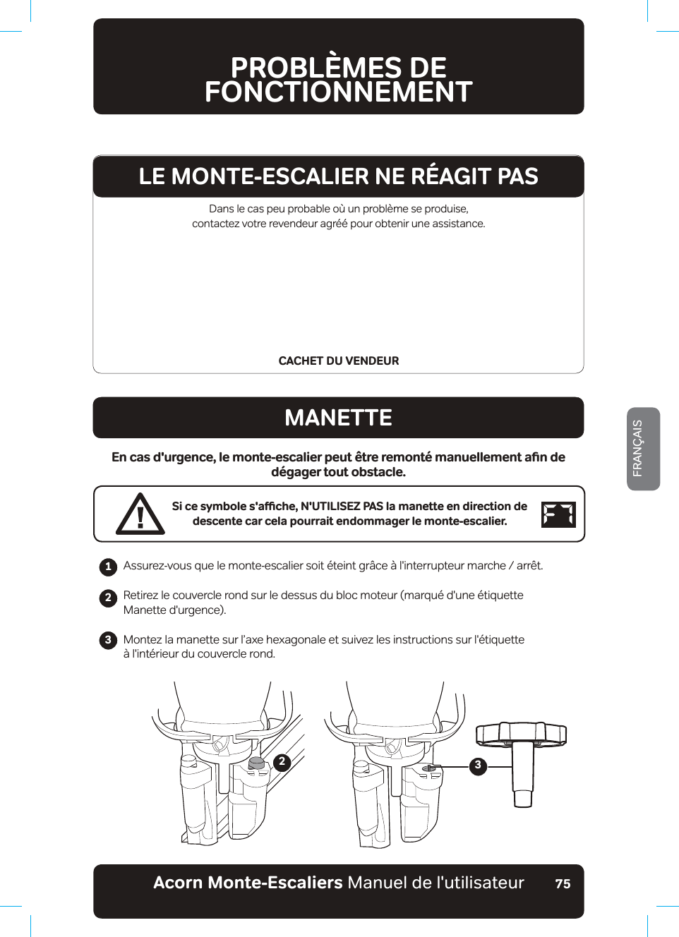 Acorn Monte-Escaliers Manuel de l&apos;utilisateurFRANÇAIS75Dans le cas peu probable où un problème se produise,  contactez votre revendeur agréé pour obtenir une assistance.CACHET DU VENDEURPROBLÈMES DE  FONCTIONNEMENTMANETTE&apos;PECUFWTIGPEGǊNGOQPVGGUECNKGTRGWV«VTGTGOQPVªOCPWGNNGOGPVCƵPFGdégager tout obstacle.5KEGU[ODQNGUCƷEJGǊ076+.+5&apos;&lt;2#5NCOCPGVVGGPFKTGEVKQPFGdescente car cela pourrait endommager le monte-escalier.$VVXUH]YRXVTXHOHPRQWHHVFDOLHUVRLW«WHLQWJU¤FH¢OLQWHUUXSWHXUPDUFKHDUU¬WRetirez le couvercle rond sur le dessus du bloc moteur (marqué d&apos;une étiquette Manette d&apos;urgence).Montez la manette sur l’axe hexagonale et suivez les instructions sur l&apos;étiquette à l&apos;intérieur du couvercle rond.                 23LE MONTE-ESCALIER NE RÉAGIT PAS123