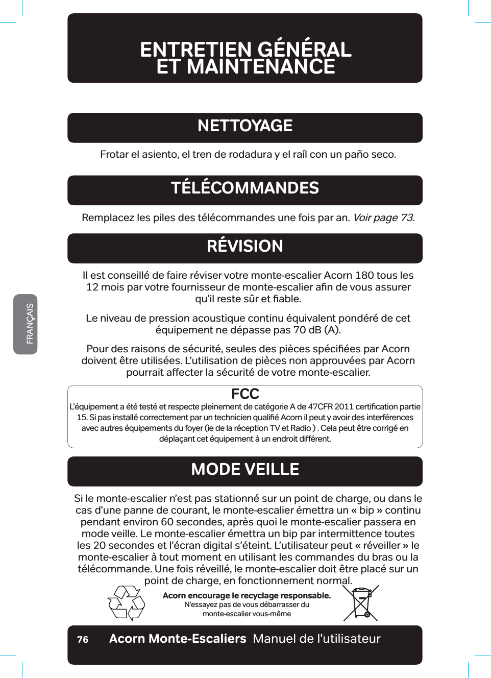 Acorn Monte-Escaliers  Manuel de l&apos;utilisateurFRANÇAIS76ENTRETIEN GÉNÉRAL  ET MAINTENANCEAcorn encourage le recyclage responsable.N&apos;essayez pas de vous débarrasser du  monte-escalier vous-mêmeFrotar el asiento, el tren de rodadura y el raíl con un paño seco.NETTOYAGERemplacez les piles des télécommandes une fois par an. Voir page 73.TÉLÉCOMMANDESRÉVISIONMODE VEILLEIl est conseillé de faire réviser votre monte-escalier Acorn 180 tous les  PRLVSDUYRWUHIRXUQLVVHXUGHPRQWHHVFDOLHUDƶQGHYRXVDVVXUHU TXŢLOUHVWHV½UHWƶDEOHLe niveau de pression acoustique continu équivalent pondéré de cet équipement ne dépasse pas 70 dB (A).3RXUGHVUDLVRQVGHV«FXULW«VHXOHVGHVSLªFHVVS«FLƶ«HVSDU$FRUQdoivent être utilisées. L’utilisation de pièces non approuvées par Acorn SRXUUDLWDƵHFWHUODV«FXULW«GHYRWUHPRQWHHVFDOLHUSi le monte-escalier n’est pas stationné sur un point de charge, ou dans le FDVGŢXQHSDQQHGHFRXUDQWOHPRQWHHVFDOLHU«PHWWUDXQmELSb}FRQWLQXpendant environ 60 secondes, après quoi le monte-escalier passera en mode veille. Le monte-escalier émettra un bip par intermittence toutes OHVVHFRQGHVHWOŢ«FUDQGLJLWDOVŢ«WHLQW/ŢXWLOLVDWHXUSHXWmU«YHLOOHU}bOHmonte-escalier à tout moment en utilisant les commandes du bras ou la télécommande. Une fois réveillé, le monte-escalier doit être placé sur un point de charge, en fonctionnement normal.FCC/Ţ«TXLSHPHQWD«W«WHVW«HWUHVSHFWHSOHLQHPHQWGHFDW«JRULH$GH&amp;)5FHUWLƶFDWLRQSDUWLH6LSDVLQVWDOO«FRUUHFWHPHQWSDUXQWHFKQLFLHQTXDOLƶ«$FRUQLOSHXW\DYRLUGHVLQWHUI«UHQFHVavec autres équipements du foyer (ie de la réception TV et Radio ) . Cela peut être corrigé en G«SOD©DQWFHW«TXLSHPHQW¢XQHQGURLWGLƵ«UHQW