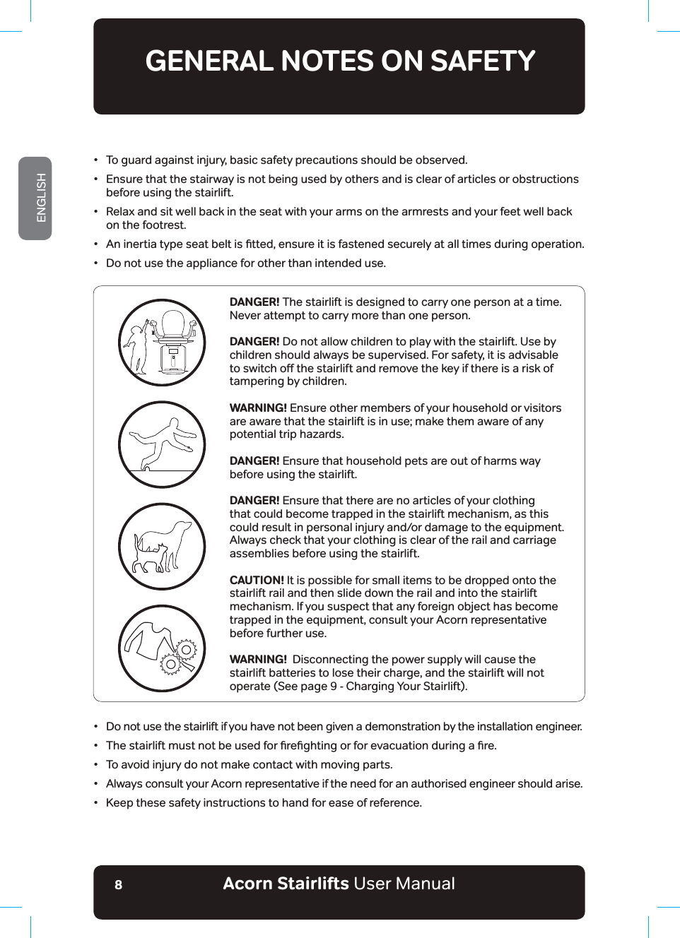 Acorn Stairlifts User ManualENGLISH8•  To guard against injury, basic safety precautions should be observed.•  Ensure that the stairway is not being used by others and is clear of articles or obstructions    before using the stairlift.•  Relax and sit well back in the seat with your arms on the armrests and your feet well back    on the footrest.ũ $QLQHUWLDW\SHVHDWEHOWLVƶWWHGHQVXUHLWLVIDVWHQHGVHFXUHO\DWDOOWLPHVGXULQJRSHUDWLRQ•  Do not use the appliance for other than intended use.GENERAL NOTES ON SAFETYREAD AND FOLLOW ALL SAFETY INSTRUCTIONSDANGER! The stairlift is designed to carry one person at a time. Never attempt to carry more than one person.DANGER! Do not allow children to play with the stairlift. Use by children should always be supervised. For safety, it is advisable WRVZLWFKRƵWKHVWDLUOLIWDQGUHPRYHWKHNH\LIWKHUHLVDULVNRItampering by children.WARNING! Ensure other members of your household or visitors DUHDZDUHWKDWWKHVWDLUOLIWLVLQXVHPDNHWKHPDZDUHRIDQ\potential trip hazards.DANGER! Ensure that household pets are out of harms way before using the stairlift.DANGER! Ensure that there are no articles of your clothing that could become trapped in the stairlift mechanism, as this could result in personal injury and/or damage to the equipment. Always check that your clothing is clear of the rail and carriage assemblies before using the stairlift.CAUTION! It is possible for small items to be dropped onto the stairlift rail and then slide down the rail and into the stairlift mechanism. If you suspect that any foreign object has become trapped in the equipment, consult your Acorn representative before further use.WARNING!  Disconnecting the power supply will cause the stairlift batteries to lose their charge, and the stairlift will not operate (See page 9 - Charging Your Stairlift).•  Do not use the stairlift if you have not been given a demonstration by the installation engineer.ũ 7KHVWDLUOLIWPXVWQRWEHXVHGIRUƶUHƶJKWLQJRUIRUHYDFXDWLRQGXULQJDƶUH•  To avoid injury do not make contact with moving parts.•  Always consult your Acorn representative if the need for an authorised engineer should arise.•  Keep these safety instructions to hand for ease of reference.