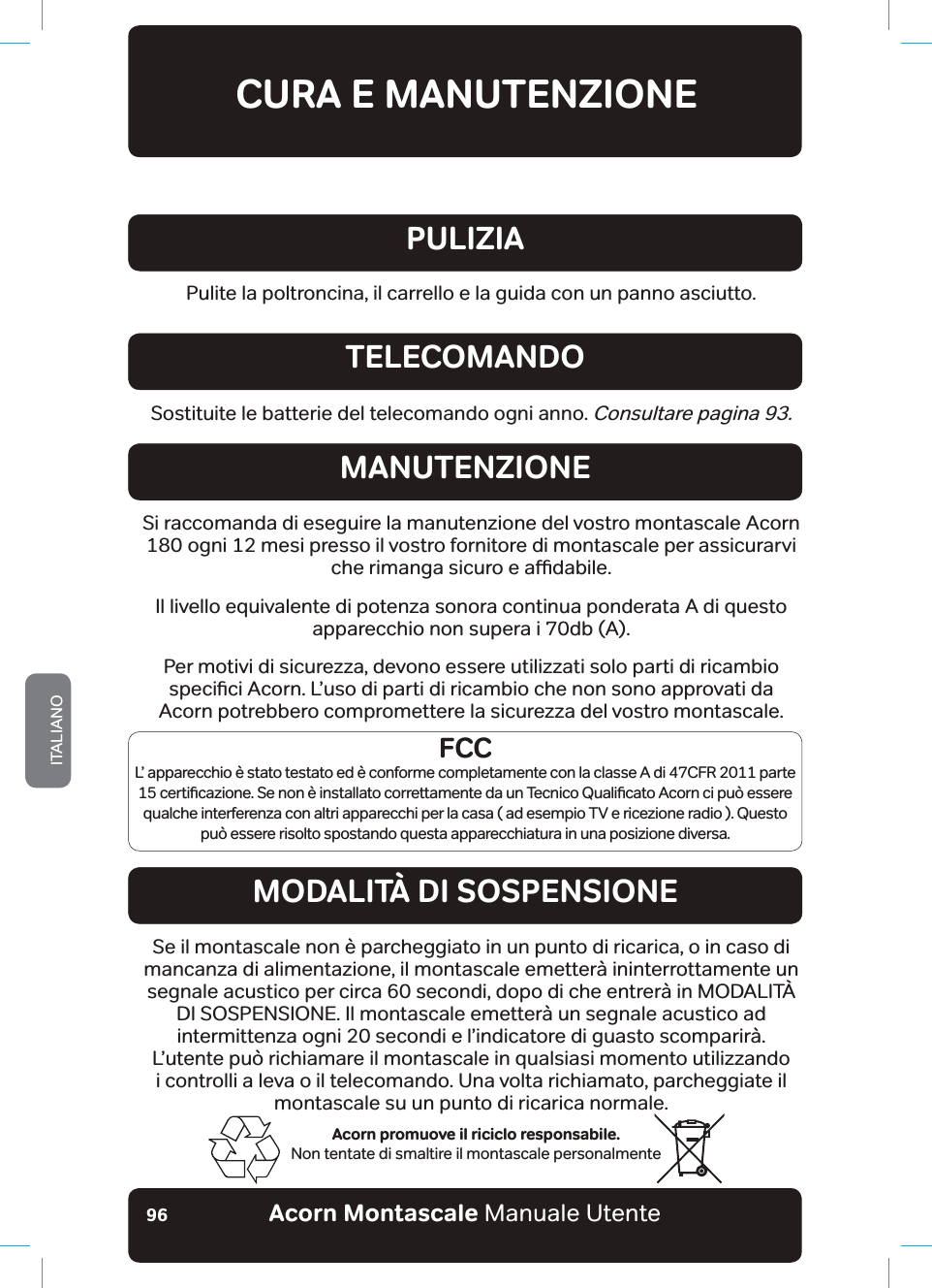 Acorn Montascale Manuale UtenteITALIANO96CURA E MANUTENZIONEAcorn promuove il riciclo responsabile.Non tentate di smaltire il montascale personalmentePulite la poltroncina, il carrello e la guida con un panno asciutto.PULIZIASostituite le batterie del telecomando ogni anno. Consultare pagina 93.TELECOMANDOMANUTENZIONEMODALITÀ DI SOSPENSIONE6LUDFFRPDQGDGLHVHJXLUHODPDQXWHQ]LRQHGHOYRVWURPRQWDVFDOHb$FRUQbRJQLPHVLSUHVVRLOYRVWURIRUQLWRUHGLPRQWDVFDOHSHUDVVLFXUDUYLFKHULPDQJDVLFXURHDƸGDELOHIl livello equivalente di potenza sonora continua ponderata A di questo apparecchio non supera i 70db (A).Per motivi di sicurezza, devono essere utilizzati solo parti di ricambio VSHFLƶFL$FRUQ/ŢXVRGLSDUWLGLULFDPELRFKHQRQVRQRDSSURYDWLGDAcorn potrebbero compromettere la sicurezza del vostro montascale.Se il montascale non è parcheggiato in un punto di ricarica, o in caso di mancanza di alimentazione, il montascale emetterà ininterrottamente un segnale acustico per circa 60 secondi, dopo di che entrerà in MODALITÀ DI SOSPENSIONE. Il montascale emetterà un segnale acustico ad intermittenza ogni 20 secondi e l’indicatore di guasto scomparirà. /ŢXWHQWHSX´ULFKLDPDUHbLOPRQWDVFDOHLQTXDOVLDVLPRPHQWRXWLOL]]DQGRi controlli a leva o il telecomando. Una volta richiamato, parcheggiate il montascale su un punto di ricarica normale.FCCL’ apparecchio è stato testato ed è conforme completamente con la classe A di 47CFR 2011 parte FHUWLƶFD]LRQH6HQRQªLQVWDOODWRFRUUHWWDPHQWHGDXQ7HFQLFR4XDOLƶFDWR$FRUQFLSX´HVVHUHqualche interferenza con altri apparecchi per la casa ( ad esempio TV e ricezione radio ). Questo può essere risolto spostando questa apparecchiatura in una posizione diversa.