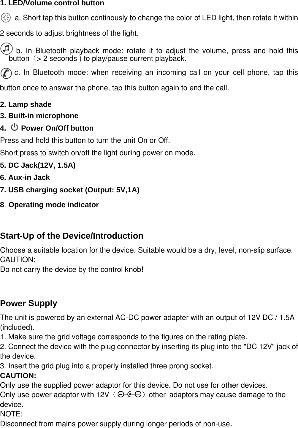 1. LED/Vo    a. Sh2 seconds       b. Inbutton（c. In button onc 2. Lamp s3. Built-in4.    PowPress andShort pres5. DC Jac6. Aux-in 7. USB ch8. Operat Start-UpChoose aCAUTIONDo not ca Power SThe unit is(included)1. Make s2. Connecthe device3. Insert tCAUTIONOnly use Only use device. NOTE: Disconnec olume conhort tap thiss to adjust n Bluetooth（&gt; 2 secoBluetooth ce to answshade n microphwer On/Ofd hold this ss to switcck(12V, 1.5Jack harging soting modep of the Da suitable loN: arry the devSupply s powered). sure the grict the device. he grid pluN: the suppliepower adact from mantrol buttos button cobrightnessh playbackonds ) to plmode: whwer the phohone ff button button to tch on/off th5A) ocket (Oue indicatorDevice/Inocation for vice by the by an exteid voltage ce with theug into a pred power aaptor with 1ains power on ontinously ts of the lighk mode: roay/pause chen receivone, tap thturn the une light duritput: 5V,1r ntroductithe devicee control knernal AC-Dcorresponde plug connroperly instadaptor for12V（supply duto change tht. otate it to current plaving an incis button anit On or Ofing power A) ion e. Suitablenob! DC power ads to the finector by intalled threer this devic）otherring longethe color oadjust theayback. coming caagain to enff. on mode. would be adapter wiigures on tnserting itse prong soce. Do not ur adaptorsr periods oof LED lighte volume, ll on your d the call. a dry, leveth an outputhe rating ps plug into cket. use for oth may causof non-use.t, then rotapress andcell phoneel, non-sliput of 12V Dplate. the &quot;DC 12her devicesse damage. ate it withind hold thise, tap thisp surface.DC / 1.5A2V&quot; jack ofs. e to the n     s s f 