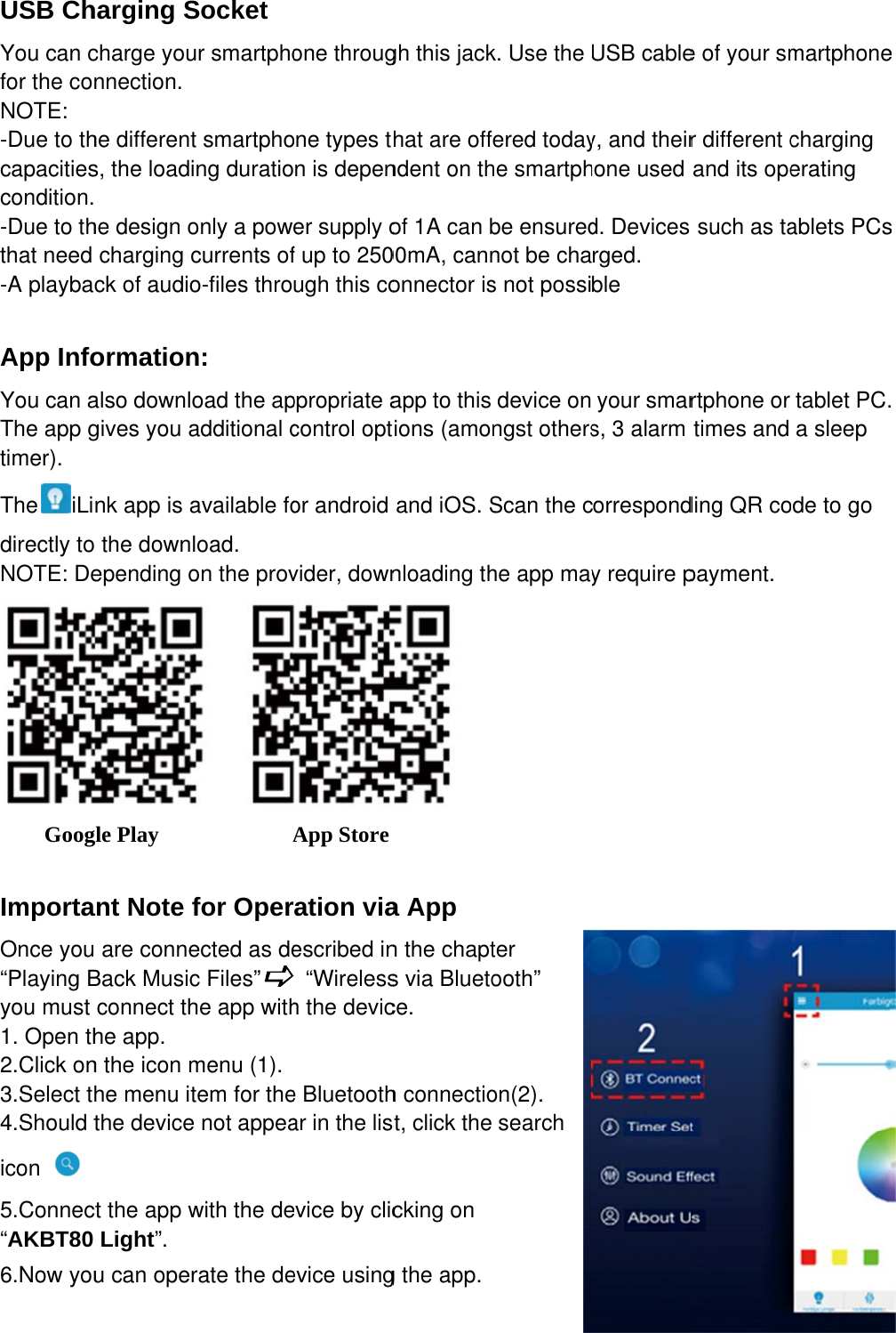 USB ChYou can cfor the coNOTE: -Due to thcapacitiescondition.-Due to ththat need -A playba App InfoYou can aThe app gtimer). The iLidirectly toNOTE: De    Goog ImportaOnce you“Playing Byou must 1. Open th2.Click on3.Select th4.Should ticon  5.Connec“AKBT80 6.Now youharging Scharge younnection. he differents, the loadi he design ocharging cck of audioormationalso downlogives you ank app is ao the downlepending ogle Play    ant Note f are conneBack Musicconnect thhe app. n the icon mhe menu itthe devicect the app wLight”. u can operSocket ur smartphot smartphong duratioonly a powcurrents ofo-files thron: oad the apadditional cavailable foload. on the prov           Afor Operected as dec Files”he app withmenu (1). tem for thee not appeawith the derate the deone througone types tn is depener supply of up to 250ugh this coppropriate acontrol optor android vider, downApp Store ration viaescribed in “Wirelessh the device Bluetoothar in the lisevice by clicevice usinggh this jackhat are offndent on thof 1A can b00mA, cannonnector isapp to this tions (amoand iOS. Snloading th  a App n the chapts via Bluetoce. h connectiost, click the cking on g the app.k. Use the fered todayhe smartphbe ensurednot be chas not possidevice onngst othersScan the che app mayter ooth” on(2). search USB cabley, and theirhone used d. Devices rged. ble your smars, 3 alarm correspondy require pe of your smr different cand its opesuch as tartphone or times and ding QR copayment. martphonecharging erating ablets PCstablet PC.a sleep ode to go e s . 