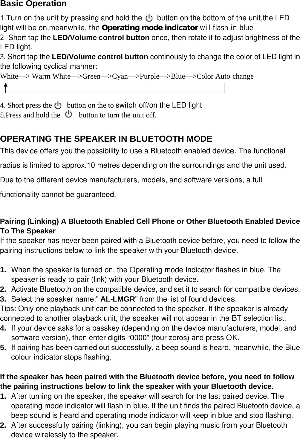 Basic O1.Turn onlight will b2. Short taLED light.3. Short tathe followWhite—&gt;   4. Short pr5.Press and  OPERATThis devicradius is lDue to thefunctional Pairing (LTo The SIf the speapairing ins 1.  When speake2. Activat3.  SelectTips: Onlyconnected4.  If yoursoftwa5.  If pairicolour  If the spethe pairin1. After tuoperatbeep s2. After sdeviceOperation the unit bybe on,meanap the LED. ap the LEDing cyclicaWarm Whiress the    d hold the   TING THce offers yoimited to ae different ity cannot Linking) Apeaker aker has nstructions bthe speaker is readyte Bluetoot the speaky one playbd to another device asare versionng has beerindicator seaker has ng instrucurning on tting mode sound is hesuccessfulle wirelesslyn  y pressingnwhile, theD/Volume D/Volume cal manner: te—&gt;Greenbutton on t   button HE SPEAKou the posapprox.10 mdevice mabe guaranA Bluetootever beenbelow to linker is turney to pair (linth on the cker name:&quot;back unit cer playbacksks for a pan), then enten carried stops flashbeen pairtions belothe speakeindicator weard and oy pairing (y to the spe and hold te Operatincontrol bucontrol bun—&gt;Cyan—the to switcto turn the KER IN Bssibility to umetres depanufacturernteed. h Enabledpaired witnk the sped on, the Onk) with yocompatible AL-LMGRcan be conk unit, the asskey (deter digits “0out succeshing. ed with thow to link er, the spewill flash in operating mlinking), yoeaker. the    bung mode iutton onceutton conti—&gt;Purple—ch off/on thunit off. BLUETOuse a Bluetpending onrs, modelsd Cell Photh a Bluetoaker with yOperating mour Bluetoodevice, anR&quot; from thennected to speaker wepending o0000” (fourssfully, a bhe Bluetoothe speakaker will seblue. If themode indicaou can begtton on theindicator e, then rotanously to c—&gt;Blue—&gt;Ce LED lighOTH MOtooth enabn the surro, and softwone or Othooth deviceyour Bluetomode Indicoth device.nd set it to e list of fouthe speakewill not appen the devicr zeros) anbeep soundoth deviceker with yoearch for te unit findsator will kegin playing e bottom ofwill flash iate it to adjchange theColor Auto cht ODE bled deviceundings anware versioer Bluetooe before, yoooth devicecator flashesearch fornd deviceser. If the spear in the Bce manufand press OKd is heard, e before, your Bluetohe last pais the pairedeep in blue music fromf the unit,thn blue just brightne color of Lchange e. The funcnd the unitons, a full oth Enableou need toe. es in blue.r compatibls. peaker is aBT selectioacturers, mK. meanwhileyou need tooth devicred deviced Bluetooth and stop fm your Bluhe LED ness of theLED light inctional t used. ed Deviceo follow theThe le devices.already on list. odel, and e, the Blueto follow ce. e. The h device, aflashing. uetooth e n e e . e a 