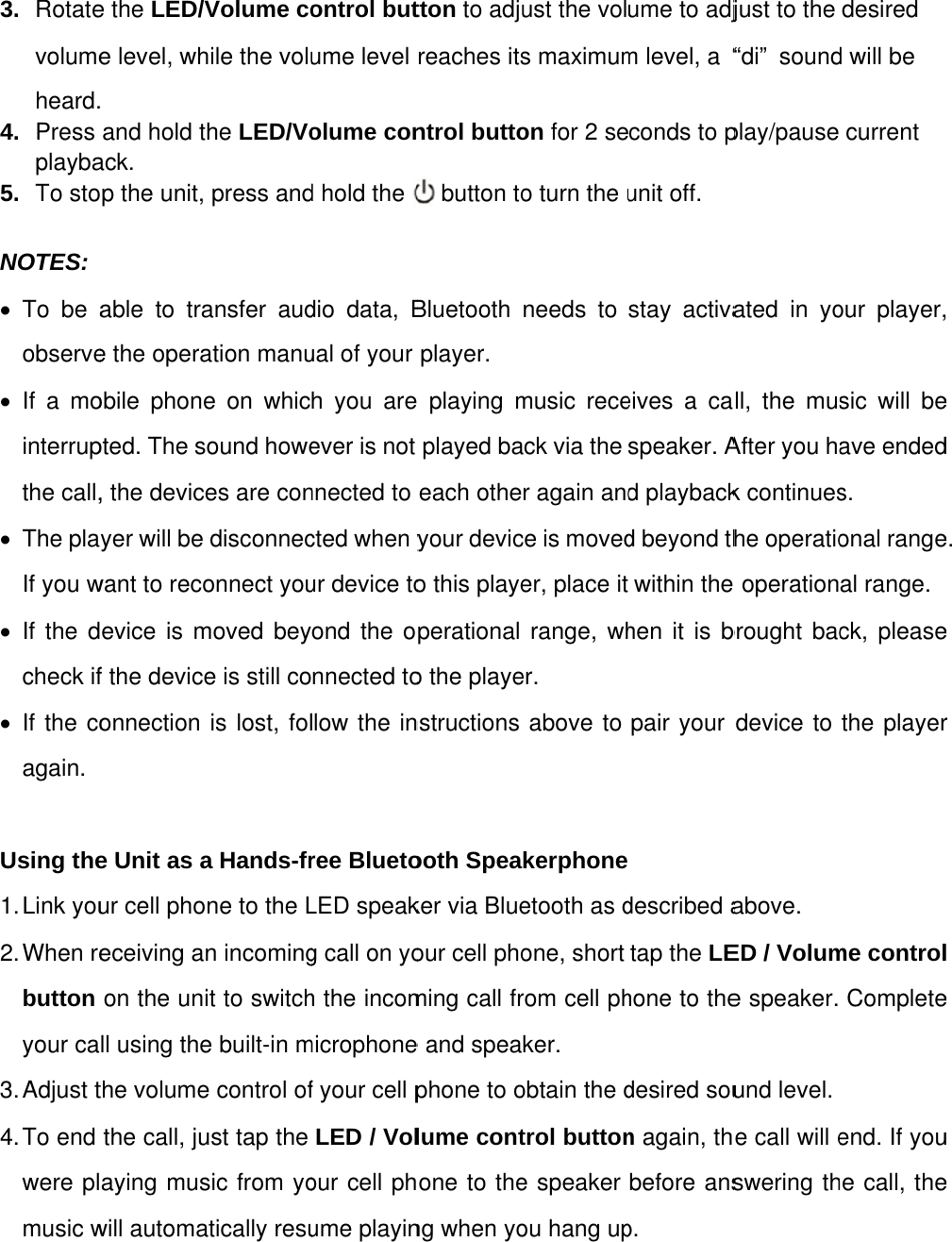 3.  Rotatevolumeheard.4.  Press playba5.  To sto NOTES: • To be aobserve• If a mointerrupthe call,• The plaIf you w• If the dcheck if• If the coagain.  Using the1. Link  you2. When  rebutton your ca3. Adjust t4. To  end were plmusic w    e the LED/Ve level, wh. and hold tack. op the unit,  able to trae the operaobile phonepted. The s, the deviceyer will be want to recoevice is mf the deviceonnection e Unit as aur cell phoeceiving aon the unill using thethe volumethe call, juaying muswill automaVolume cohile the voluhe LED/Vopress andansfer audation manue on whicound howees are condisconneconnect youmoved beye is still cois lost, fola Hands-frne to the Ln incomingit to switche built-in me control ofust tap the sic from yoatically resuontrol butume level olume cond hold the   dio data, Bual of your h you areever is not nnected to cted when yur device toond the onnected tollow the inree BluetoLED speakg call on yoh the incommicrophonef your cell pLED / Volour cell phume playintton to adjureaches itsntrol butto  button toBluetooth player. e playing mplayed baeach otheyour devico this playeperational o the playenstructions ooth Speaker via Blueour cell phoming call fre and speaphone to olume contone to theng when youst the vols maximumon for 2 seo turn the uneeds to music receack via the r again andce is moveder, place it range, wher. above to kerphoneetooth as done, short rom cell phker.  obtain the dtrol buttone speaker ou hang upume to adjm level, a “conds to punit off. stay activaeives a caspeaker. Ad playbackd beyond thwithin the hen it is bpair your described atap the LEhone to thedesired soun again, thbefore ansp.  just to the “di” soundplay/pause ated in yoll, the musAfter you hak continueshe operatio operationbrought bacdevice to above.  ED / Volume speaker. und level. e call will eswering thdesired d will be current our player,sic will beave endeds. onal rangeal range.ck, pleasethe playerme controlComplete end. If youhe call, the, e d e. e r l e u e 