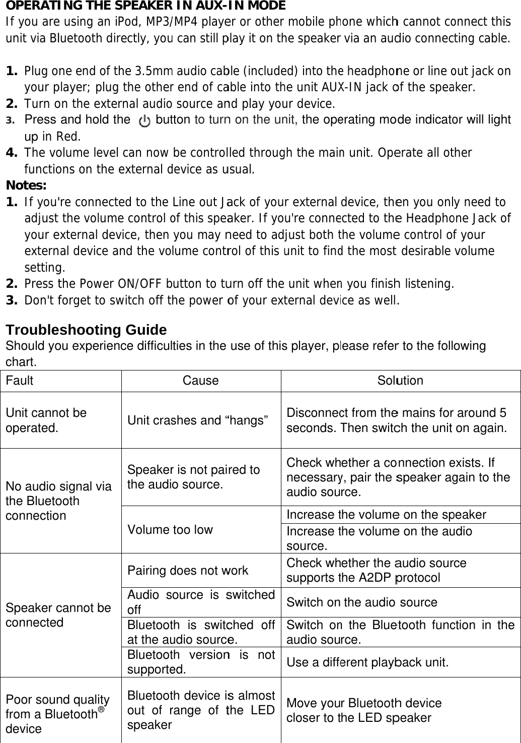 OPERATIIf you areunit via Bl 1. Plug oyour p2. Turn o3. Press up in R4. The vofunctioNotes: 1. If you&apos;adjust your eexternsetting2. Press t3. Don&apos;t f TroubleShould yochart.  Fault Unit cannoperated. No audio the BluetoconnectioSpeaker cconnected Poor sounfrom a Bludevice ING THE Se using an luetooth dine end of tplayer; plugon the exteand hold tRed. olume leveons on the &apos;re connectthe volumexternal denal device ag. the Power forget to sshootingou experienot be signal via ooth on cannot be d nd quality uetooth® SPEAKERiPod, MP3/rectly, youthe 3.5mmg the otherernal audiothe    butel can now external dted to the me control ovice, then and the voON/OFF bwitch off tg Guide nce difficulUnit crasSpeakerthe audiVolume Pairing dAudio soff Bluetootat the auBluetootsupporte Bluetootout of rspeakerR IN AUX-/MP4 playeu can still pm audio cabr end of cao source antton to turnbe controldevice as uLine out Jaof this speayou may nlume contrbutton to tuhe power olties in the Causeshes and “r is not paio source.too low does not wource is sth is switcudio sourceth versioned. th device isrange of tr IN MODEer or other play it on thble (includeable into thnd play youn on the unlled througusual. ack of youaker. If yoneed to adjrol of this uurn off theof your extuse of this“hangs” red to work switched ched off e. n is not s almost the LED E mobile phhe speakered) into thehe unit AUXur device.nit, the opegh the mainr external u&apos;re connejust both tunit to findunit whenternal devis player, plDisconnecseconds. TCheck whnecessaryaudio souIncrease tIncrease tsource. Check whsupports tSwitch onSwitch onaudio souUse a diffeMove youcloser to thone whichvia an aude headphonX-IN jack oerating modn unit. Opedevice, theected to thethe volumed the most n you finishice as well.lease referSoluct from theThen switcether a coy, pair the srce. the volumethe volumeether the athe A2DP pthe audio n the Bluerce. erent playbr Bluetoothhe LED sph cannot codio connecne or line oof the speade indicatoerate all oten you onle Headphoe control oft desirable h listening.. r to the follution e mains forch the unit onnection espeaker age on the spe on the auaudio sourprotocol source etooth funcback unit. h device peaker onnect thiscting cable.out jack onaker. or will lightther y need to one Jack off your volume  owing r around 5 on again.exists. If gain to thepeaker udio rce ction in thes   n t f  e 