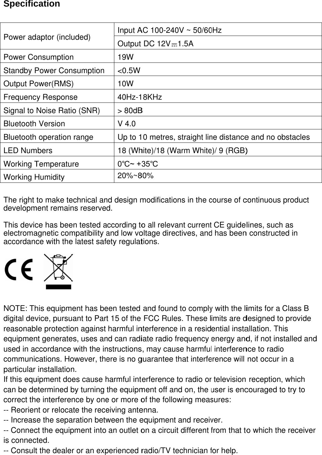 Specific Power adPower CoStandby POutput PoFrequencySignal to Bluetooth Bluetooth LED NumWorking TWorking H The right developm This devicelectromaaccordanc     NOTE: Thdigital devreasonablequipmenused in accommunicparticular If this equcan be decorrect the-- Reorien-- Increas-- Connecis connect-- Consultcation aptor (incluonsumptionPower Conower(RMSy ResponsNoise RatiVersion operation mbers TemperatuHumidity to make tement remaince has beeagnetic comce with thehis equipmvice, pursule protectiont generateccordance cations. Hoinstallationuipment doetermined be interferent or relocae the sepact the equipted. t the dealeuded)     n nsumption ) se o (SNR) range re echnical anns reserveen tested ampatibility ae latest safent has beuant to Paron against es, uses anwith the inowever, then. es cause hby turning nce by oneate the recearation betwpment into r or an expInput AOutput 19W &lt;0.5W10W 40Hz-1&gt; 80dBV 4.0 Up to 118 (Wh0℃~ +20%~8nd design md. according toand low vofety regulateen tested t 15 of the harmful innd can radinstructionsere is no gharmful intthe equipme or more oeiving anteween the ean outlet operienced rAC 100-240DC 12V18KHz B 10 metres, hite)/18 (W35℃ 80% modificatioo all relevaoltage directions. and foundFCC Rulenterferenceiate radio fs, may causguarantee tterference ment off anof the folloenna. equipment on a circuiradio/TV te0V ~ 50/601.5A  straight linWarm Whiteons in the cant currentctives, andd to complyes. These le in a residfrequency se harmfulthat interfeto radio ornd on, the uwing measand receivt different fechnician f0Hz ne distancee)/ 9 (RGB)course of ct CE guideld has beeny with the liimits are dential instaenergy andl interferenerence will r television user is encsures: ver. from that tofor help. e and no o) continuous lines, suchn constructeimits for a designed toallation. Thd, if not insnce to radionot occur  receptioncouraged to which thbstacles product h as ed in Class B o provide his stalled ando in a , which o try to e receiver d 