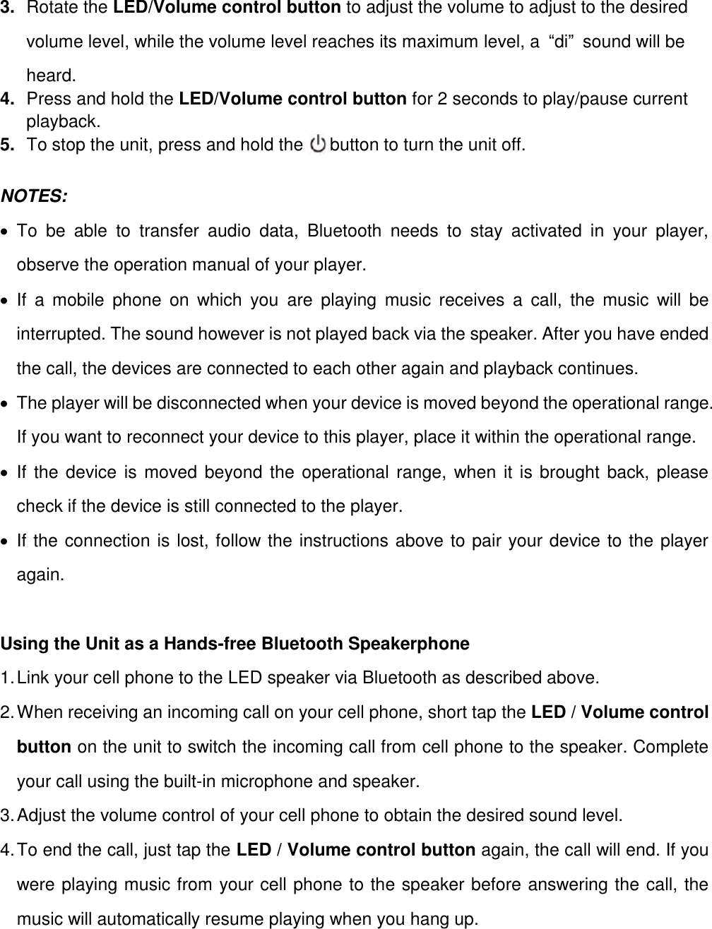 3. Rotate the LED/Volume control button to adjust the volume to adjust to the desired volume level, while the volume level reaches its maximum level, a  “di”  sound will be heard. 4. Press and hold the LED/Volume control button for 2 seconds to play/pause current playback. 5. To stop the unit, press and hold the      button to turn the unit off.  NOTES:     To  be  able  to  transfer  audio  data,  Bluetooth  needs  to  stay  activated  in  your  player, observe the operation manual of your player.   If  a  mobile  phone  on  which  you  are  playing  music  receives  a  call,  the  music  will  be interrupted. The sound however is not played back via the speaker. After you have ended the call, the devices are connected to each other again and playback continues.   The player will be disconnected when your device is moved beyond the operational range. If you want to reconnect your device to this player, place it within the operational range.   If the device is moved beyond the operational range, when it is brought back, please check if the device is still connected to the player.   If the connection is lost, follow the instructions above to pair your device to the player again.  Using the Unit as a Hands-free Bluetooth Speakerphone 1. Link your cell phone to the LED speaker via Bluetooth as described above.   2. When receiving an incoming call on your cell phone, short tap the LED / Volume control button on the unit to switch the incoming call from cell phone to the speaker. Complete your call using the built-in microphone and speaker.   3. Adjust the volume control of your cell phone to obtain the desired sound level.   4. To end the call, just tap the LED / Volume control button again, the call will end. If you were playing music from your cell phone to the speaker before answering the call, the music will automatically resume playing when you hang up.       