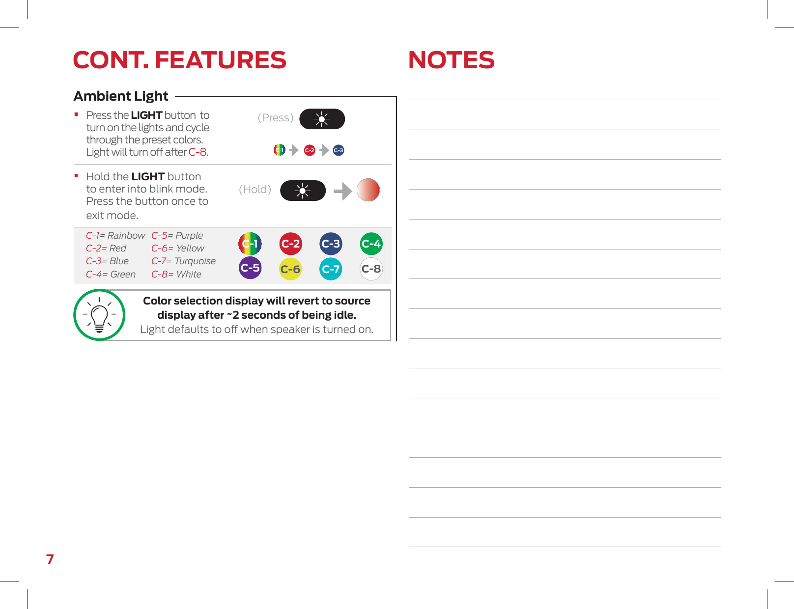 7NOTESCONT. FEATURES(Press)(Hold)C-1C-1C-4C-7C-3C-3C-2C-2C-6C-5 C-8Ambient Light•  Press the LIGHT button  to turn on the lights and cycle through the preset colors. Light will turn o after C-8.•  Hold the LIGHT button to enter into blink mode. Press the button once to exit mode.  C-1= Rainbow  C-5= Purple C-2= Red  C-6= Yellow C-3= Blue  C-7= Turquoise C-4= Green  C-8= WhiteColor selection display will revert to source display after ~2 seconds of being idle. Light defaults to o when speaker is turned on. 