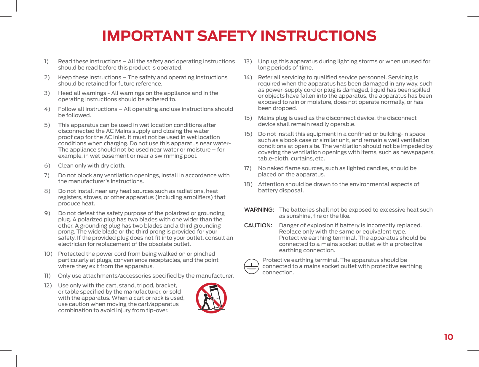 10IMPORTANT SAFETY INSTRUCTIONS1)   Read these instructions – All the safety and operating instructions should be read before this product is operated.2)   Keep these instructions – The safety and operating instructions should be retained for future reference.3)   Heed all warnings - All warnings on the appliance and in the operating instructions should be adhered to.4)   Follow all instructions – All operating and use instructions should be followed.5)   This apparatus can be used in wet location conditions after disconnected the AC Mains supply and closing the water proof cap for the AC inlet. It must not be used in wet location conditions when charging. Do not use this apparatus near water-The appliance should not be used near water or moisture – for example, in wet basement or near a swimming pool.6)   Clean only with dry cloth.7)   Do not block any ventilation openings, install in accordance with the manufacturer’s instructions.8)   Do not install near any heat sources such as radiations, heat registers, stoves, or other apparatus (including ampliﬁers) that produce heat.9)   Do not defeat the safety purpose of the polarized or grounding plug. A polarized plug has two blades with one wider than the other. A grounding plug has two blades and a third grounding prong. The wide blade or the third prong is provided for your safety. If the provided plug does not ﬁt into your outlet, consult an electrician for replacement of the obsolete outlet.10)   Protected the power cord from being walked on or pinched particularly at plugs, convenience receptacles, and the point where they exit from the apparatus.11)   Only use attachments/accessories speciﬁed by the manufacturer.12)   Use only with the cart, stand, tripod, bracket, or table speciﬁed by the manufacturer, or sold with the apparatus. When a cart or rack is used, use caution when moving the cart/apparatus combination to avoid injury from tip-over.13)   Unplug this apparatus during lighting storms or when unused for long periods of time.14)   Refer all servicing to qualiﬁed service personnel. Servicing is required when the apparatus has been damaged in any way, such as power-supply cord or plug is damaged, liquid has been spilled or objects have fallen into the apparatus, the apparatus has been exposed to rain or moisture, does not operate normally, or has been dropped.15)   Mains plug is used as the disconnect device, the disconnect device shall remain readily operable.16)   Do not install this equipment in a conﬁned or building-in space such as a book case or similar unit, and remain a well ventilation conditions at open site. The ventilation should not be impeded by covering the ventilation openings with items, such as newspapers, table-cloth, curtains, etc.17)   No naked ﬂame sources, such as lighted candles, should be placed on the apparatus.18)   Attention should be drawn to the environmental aspects of battery disposal.WARNING:  The batteries shall not be exposed to excessive heat such as sunshine, ﬁre or the like.CAUTION:  Danger of explosion if battery is incorrectly replaced. Replace only with the same or equivalent type. Protective earthing terminal. The apparatus should be connected to a mains socket outlet with a protective earthing connection.Protective earthing terminal. The apparatus should be connected to a mains socket outlet with protective earthing connection.