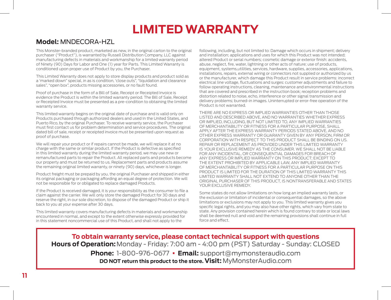11Model: MNDECORA-HZLLIMITED WARRANTYThis Monster-branded product, marketed as new, in the original carton to the original purchaser (“Product”), is warranted by Russell Distribution Company, LLC against manufacturing defects in materials and workmanship for a limited warranty period of Ninety (90) Days for Labor and One (1) year for Parts. This Limited Warranty is conditioned upon proper use of Product by you, the Purchaser.This Limited Warranty does not apply to store display products and product sold as a ‘marked down” special, in as is condition, ‘close outs”, “liquidation and clearance sales”, “open box”, products missing accessories, or no fault found.Proof of purchase in the form of a Bill of Sale, Receipt or Receipted Invoice is evidence the Product is within the limited warranty period. The Bill of Sale, Receipt or Receipted Invoice must be presented as a pre-condition to obtaining the limited warranty service.This limited warranty begins on the original date of purchase and is valid only on Products purchased through authorized dealers and used In the United States, and Puerto Rico, by the original Purchaser. To receive warranty service, the Purchaser must ﬁrst contact us for problem determination and service procedures. The original dated bill of sale, receipt or receipted invoice must be presented upon request as proof of purchase.We will repair your product or if repairs cannot be made, we will replace it at no charge with the same or similar product. If the Product is defective as speciﬁed in this limited warranty during the limited warranty period, we may use new or remanufactured parts to repair the Product. All replaced parts and products become our property and must be returned to us. Replacement parts and products assume the remaining original limited warranty, or ninety (90) days, whichever is longer.Product freight must be prepaid by you, the original Purchaser and shipped in either its original packaging or packaging aording an equal degree of protection. We will not be responsible for or obligated to replace damaged Products.If the Product is received damaged, it is your responsibility as the consumer to ﬁle a claim against the carrier. We will only store the damaged Product for 30 days and reserve the right, in our sole discretion, to dispose of the damaged Product or ship it back to you at your expense after 30 days.This limited warranty covers manufacturing defects in materials and workmanship encountered in normal, and except to the extent otherwise expressly provided for in this statement noncommercial use of this Product, and shall not apply to the following, including, but not limited to: Damage which occurs in shipment; delivery and installation; applications and uses for which this Product was not intended; altered Product or serial numbers; cosmetic damage or exterior ﬁnish: accidents, abuse, neglect, ﬁre, water, lightning or other acts of nature; use of products, equipment, systems,utilities, services, hardware, supplies, accessories, applications, installations, repairs, external wiring or connectors not supplied or authorized by us or the manufacturer, which damage this Product result in service problems: incorrect electrical line voltage, ﬂuctuations and surges: customer adjustments and failure to follow operating instructions, cleaning, maintenance and environmental instructions that are covered and prescribed in the instruction book; reception problems and distortion related to noise, echo, interference or other signal transmission and delivery problems; burned-in images. Uninterrupted or error-free operation of the Product is not warranted.THERE ARE NO EXPRESS OR IMPLIED WARRANTIES OTHER THAN THOSE LISTED AND DESCRIBED ABOVE, AND NO WARRANTIES WHETHER EXPRESS OR IMPLIED, INCLUDING, BUT NOT LIMITED TO, ANY IMPLIED WARRANTIES OF MERCHANTABILITY OR FITNESS FOR A PARTICULAR PURPOSE, SHALL APPLY AFTER THE EXPRESS WARRANTY PERIODS STATED ABOVE, AND NO OTHER EXPRESS WARRANTY OR GUARANTY GIVEN BY ANY PERSON, FIRM OR CORPORATION WITH RESPECT TO THIS PRODUCT SHALL BE BINDING ON US. REPAIR OR REPLACEMENT AS PROVIDED UNDER THIS LIMITED WARRANTY IS YOUR EXCLUSIVE REMEDY AS THE CONSUMER. WE SHALL NOT BE LIABLE FOR ANY INCIDENTAL, OR CONSEQUENTIAL DAMAGES FOR BREACH OF ANY EXPRESS OR IMPLIED WARRANTY ON THIS PRODUCT; EXCEPT TO THE EXTENT PROHIBITED BY APPLICABLE LAW, ANY IMPLIED WARRANTY OF MERCHANTABILITY OR FITNESS FOR A PARTICULAR PURPOSE ON THIS PRODUCT IS LIMITED FOR THE DURATION OF THIS LIMITED WARRANTY THIS LIMITED WARRANTY SHALL NOT EXTEND TO ANYONE OTHER THAN THE ORIGINAL PURCHASER OF THIS PRODUCT, IS NONTRANSFERABLE AND STATES YOUR EXCLUSIVE REMEDY.Some states do not allow limitations on how long an implied warranty lasts, or the exclusion or limitation of incidental or consequential damages, so the above limitations or exclusions may not apply to you. This limited warranty gives you speciﬁc legal rights, and you may also have other rights, which vary from state to state. Any provision contained herein which is found contrary to state or local laws shall be deemed null and void and the remaining provisions shall continue in full force and eect.To obtain warranty service, please contact technical support with questionsHours of Operation: Monday - Friday: 7:00 am - 4:00 pm (PST) Saturday - Sunday: CLOSEDPhone:  1-800-976-0677  •  Email: support@mymonsteraudio.comDO NOT return this product to the store. Visit: MyMonsterAudio.com