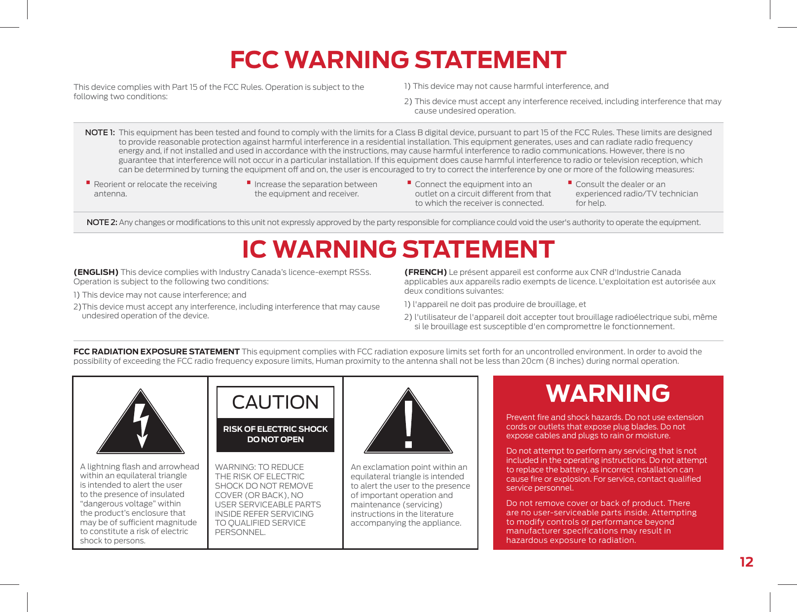 12FCC WARNING STATEMENTIC WARNING STATEMENTThis device complies with Part 15 of the FCC Rules. Operation is subject to the following two conditions:FCC RADIATION EXPOSURE STATEMENT This equipment complies with FCC radiation exposure limits set forth for an uncontrolled environment. In order to avoid the possibility of exceeding the FCC radio frequency exposure limits, Human proximity to the antenna shall not be less than 20cm (8 inches) during normal operation.Prevent ﬁre and shock hazards. Do not use extension cords or outlets that expose plug blades. Do not expose cables and plugs to rain or moisture.Do not attempt to perform any servicing that is not included in the operating instructions. Do not attempt to replace the battery, as incorrect installation can cause ﬁre or explosion. For service, contact qualiﬁed service personnel.Do not remove cover or back of product. There are no user-serviceable parts inside. Attempting to modify controls or performance beyond manufacturer specifications may result in hazardous exposure to radiation.A lightning ﬂash and arrowhead within an equilateral triangle is intended to alert the user to the presence of insulated “dangerous voltage” within the product’s enclosure that may be of sucient magnitude to constitute a risk of electric shock to persons.An exclamation point within an equilateral triangle is intended to alert the user to the presence of important operation and maintenance (servicing) instructions in the literature accompanying the appliance.WARNING: TO REDUCE THE RISK OF ELECTRIC SHOCK DO NOT REMOVE COVER (OR BACK), NO USER SERVICEABLE PARTS INSIDE REFER SERVICING TO QUALIFIED SERVICE PERSONNEL.CAUTIONRISK OF ELECTRIC SHOCKDO NOT OPENWARNING1) This device may not cause harmful interference, and2)  This device must accept any interference received, including interference that may cause undesired operation.NOTE 1:   This equipment has been tested and found to comply with the limits for a Class B digital device, pursuant to part 15 of the FCC Rules. These limits are designed to provide reasonable protection against harmful interference in a residential installation. This equipment generates, uses and can radiate radio frequency energy and, if not installed and used in accordance with the instructions, may cause harmful interference to radio communications. However, there is no guarantee that interference will not occur in a particular installation. If this equipment does cause harmful interference to radio or television reception, which can be determined by turning the equipment o and on, the user is encouraged to try to correct the interference by one or more of the following measures:•  Reorient or relocate the receiving antenna.•   Increase the separation between the equipment and receiver.•   Connect the equipment into an outlet on a circuit dierent from that to which the receiver is connected.•  Consult the dealer or an experienced radio/TV technician for help. NOTE 2:  Any changes or modiﬁcations to this unit not expressly approved by the party responsible for compliance could void the user&apos;s authority to operate the equipment.(ENGLISH) This device complies with Industry Canada’s licence-exempt RSSs. Operation is subject to the following two conditions: 1 ) This device may not cause interference; and 2) This device must accept any interference, including interference that may cause undesired operation of the device.(FRENCH) Le présent appareil est conforme aux CNR d&apos;Industrie Canada applicables aux appareils radio exempts de licence. L&apos;exploitation est autorisée aux deux conditions suivantes: 1 ) l&apos;appareil ne doit pas produire de brouillage, et 2)  l&apos;utilisateur de l&apos;appareil doit accepter tout brouillage radioélectrique subi, même si le brouillage est susceptible d&apos;en compromettre le fonctionnement.