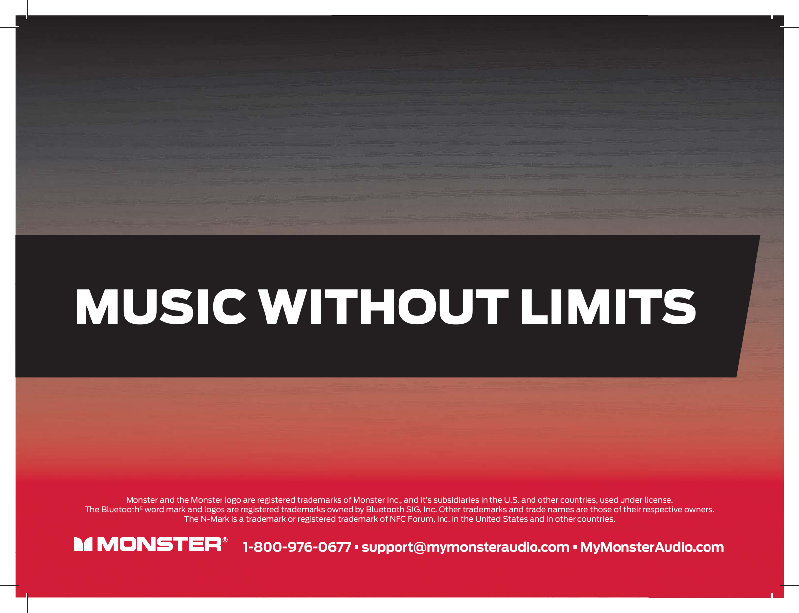 MUSIC WITHOUT LIMITS 1-800-976-0677 • support@mymonsteraudio.com • MyMonsterAudio.comMonster and the Monster logo are registered trademarks of Monster Inc., and it’s subsidiaries in the U.S. and other countries, used under license.The Bluetooth® word mark and logos are registered trademarks owned by Bluetooth SIG, Inc. Other trademarks and trade names are those of their respective owners.The N-Mark is a trademark or registered trademark of NFC Forum, Inc. in the United States and in other countries.