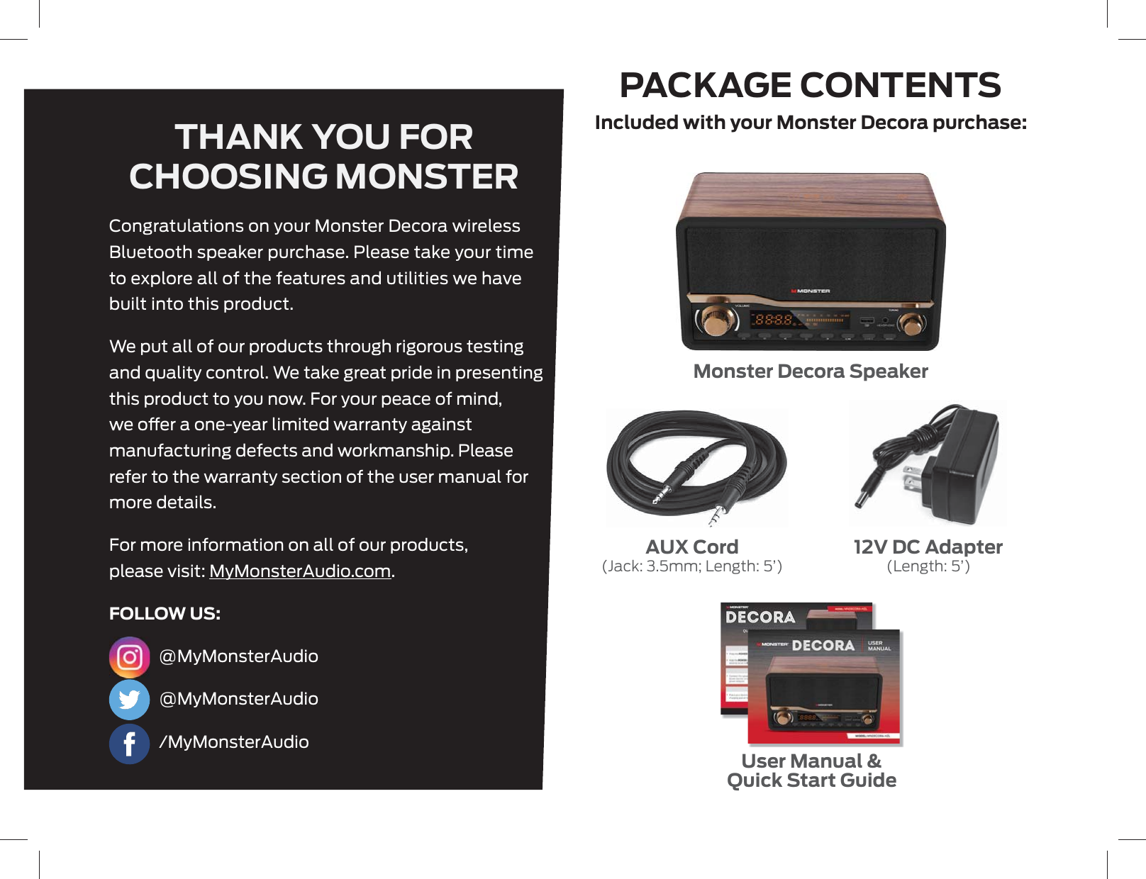 PACKAGE CONTENTSTHANK YOU FOR CHOOSING MONSTERMonster Decora Speaker12V DC Adapter(Length: 5’)AUX Cord(Jack: 3.5mm; Length: 5’)User Manual &amp;Quick Start GuideIncluded with your Monster Decora purchase:Congratulations on your Monster Decora wireless Bluetooth speaker purchase. Please take your time to explore all of the features and utilities we have built into this product.We put all of our products through rigorous testing and quality control. We take great pride in presenting this product to you now. For your peace of mind, we oer a one-year limited warranty against manufacturing defects and workmanship. Please refer to the warranty section of the user manual for more details.For more information on all of our products, please visit: MyMonsterAudio.com.FOLLOW US: @MyMonsterAudio @MyMonsterAudio /MyMonsterAudio