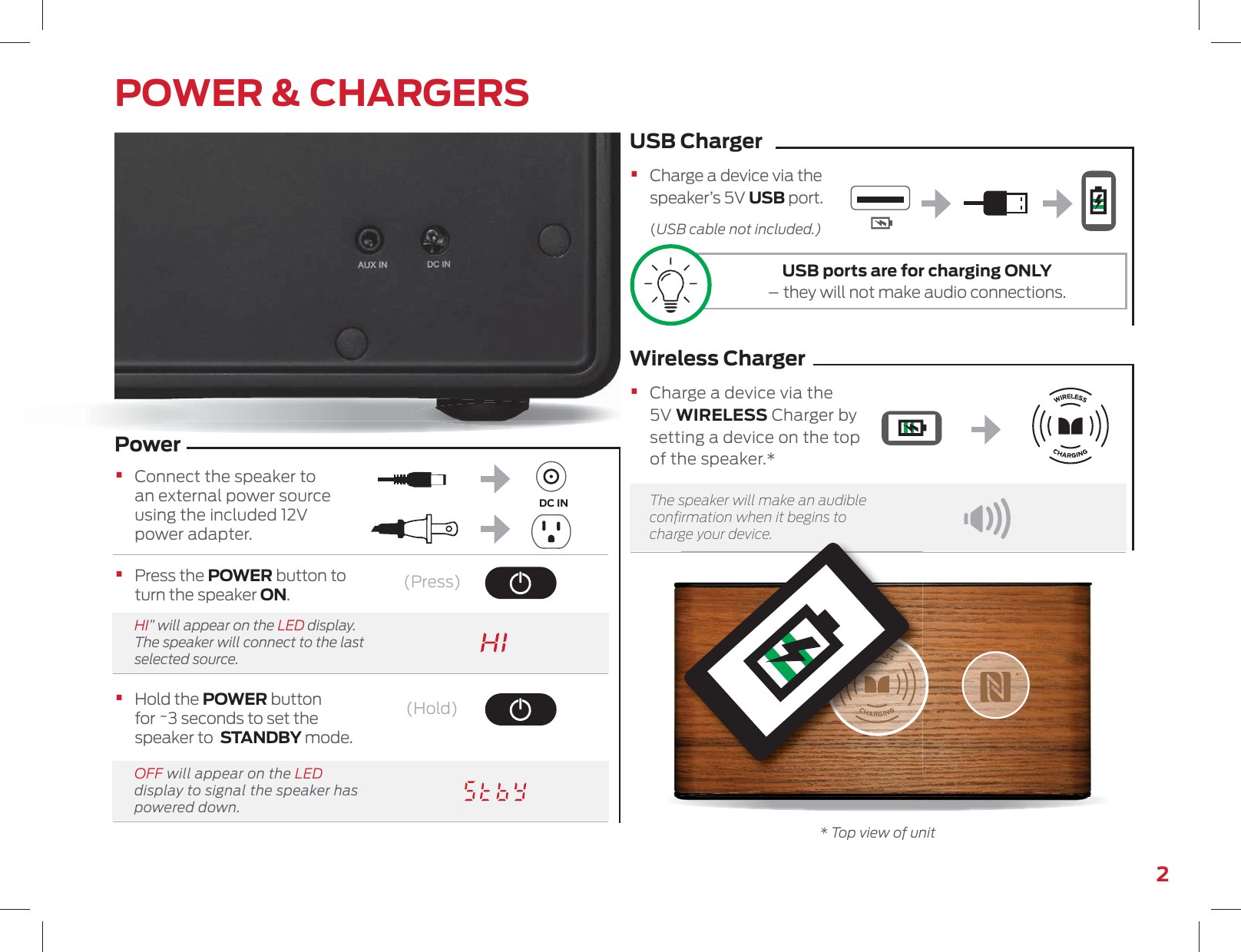 2POWER &amp; CHARGERS•   Hold the POWER button for ~3 seconds to set the speaker to  STANDBY mode.•   Press the POWER button to turn the speaker ON.HI” will appear on the LED display. The speaker will connect to the last selected source.OFF will appear on the LED display to signal the speaker has powered down.Power•   Connect the speaker to an external power source using the included 12V power adapter.USB ChargerWireless Charger•   Charge a device via the speaker’s 5V USB port. (USB cable not included.)•   Charge a device via the 5V WIRELESS Charger by setting a device on the top of the speaker.*  The speaker will make an audible conﬁrmation when it begins to charge your device.DC IN(Press)(Hold)gy* Top view of unitUSB ports are for charging ONLY – they will not make audio connections.