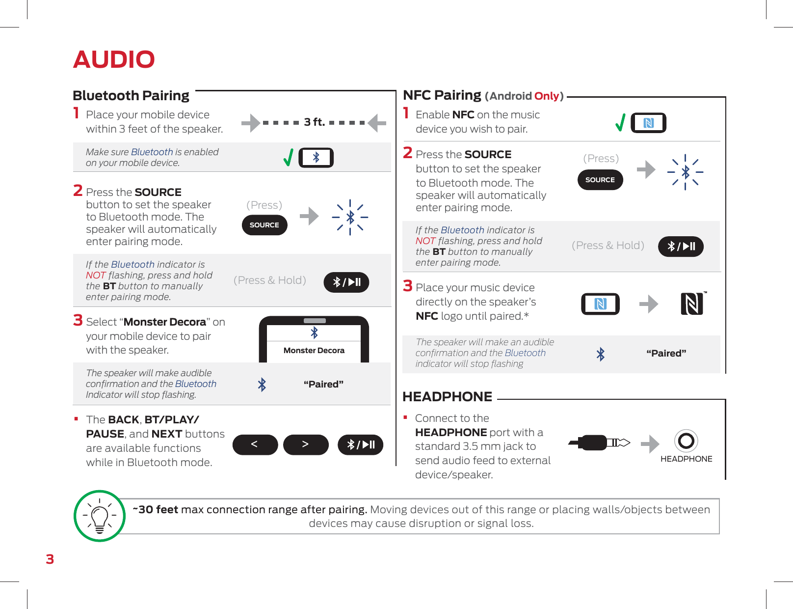 (Press)(Press &amp; Hold)(Press &amp; Hold)(Press)3 ft.Bluetooth Pairing NFC Pairing (Android Only)3“Paired”1  Enable NFC on the music device you wish to pair.2  Press the SOURCE button to set the speaker to Bluetooth mode. The speaker will automatically enter pairing mode.  If the Bluetooth indicator is NOT flashing, press and hold the BT button to manually enter pairing mode.3  Place your music device directly on the speaker’s NFC logo until paired.*   The speaker will make an audible conﬁrmation and the Bluetooth indicator will stop ﬂashing“Paired”Monster DecoraAUDIO1  Place your mobile device within 3 feet of the speaker.  Make  sure  Bluetooth is enabled on your mobile device.2  Press the SOURCE button to set the speaker to Bluetooth mode. The speaker will automatically enter pairing mode.  If the Bluetooth indicator is NOT flashing, press and hold the BT button to manually enter pairing mode.3  Select “Monster Decora” on your mobile device to pair with the speaker.    The speaker will make audible conﬁrmation and the Bluetooth Indicator will stop ﬂashing.•   The BACK, BT/PLAY/PAUSE, and NEXT buttons are available functions while in Bluetooth mode.HEADPHONE •   Connect to the HEADPHONE port with a standard 3.5 mm jack to send audio feed to external device/speaker.HEADPHONESOURCESOURCE&lt; &gt;~30 feet max connection range after pairing. Moving devices out of this range or placing walls/objects between devices may cause disruption or signal loss.