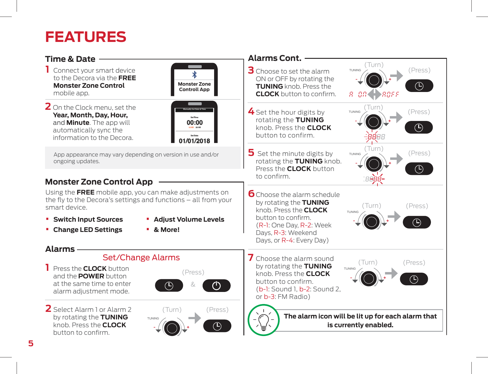 5FEATURES1   Connect your smart device to the Decora via the FREE Monster Zone Control mobile app.1   Press the CLOCK button and the POWER button at the same time to enter alarm adjustment mode.2   Select Alarm 1 or Alarm 2 by rotating the TUNING knob. Press the CLOCK button to conﬁrm.3  Choose to set the alarm ON or OFF by rotating the TUNING knob. Press the CLOCK button to conﬁrm. 4  Set the hour digits by rotating the TUNING knob. Press the CLOCK button to confirm.5    Set the minute digits by rotating the TUNING knob. Press the CLOCK button to confirm. 6   Choose the alarm schedule by rotating the TUNING knob. Press the CLOCK button to conﬁrm. (R-1: One Day, R-2: Week Days, R-3: Weekend Days, or R-4: Every Day)7   Choose the alarm sound by rotating the TUNING knob. Press the CLOCK button to confirm. (b-1: Sound 1, b-2: Sound 2, or b-3: FM Radio)(Press)&amp;(Press)(Press)(Press)(Press)(Press)(Press)Time &amp; DateAlarmsSet/Change AlarmsAlarms Cont.2   On the Clock menu, set the Year, Month, Day, Hour, and Minute. The app will automatically sync the information to the Decora.(Turn)(Turn)(Turn)(Turn)(Turn)(Turn)+-TUNING+-TUNING+-TUNING+-TUNING+-TUNING+-TUNINGApp appearance may vary depending on version in use and/or ongoing updates.Monster ZoneControll AppMonster Zone Control App  Using the FREE mobile app, you can make adjustments on the ﬂy to the Decora’s settings and functions – all from your smart device.• Switch Input Sources• Change LED Settings • Adjust Volume Levels• &amp; More!The alarm icon will be lit up for each alarm that is currently enabled.