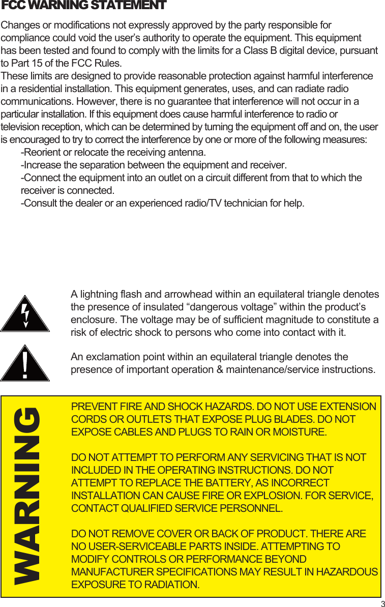 WARNINGA lightning flash and arrowhead within an equilateral triangle denotes the presence of insulated “dangerous voltage” within the product’s enclosure. The voltage may be of sufficient magnitude to constitute a risk of electric shock to persons who come into contact with it.An exclamation point within an equilateral triangle denotes the presence of important operation &amp; maintenance/service instructions.FCC WARNING STATEMENTPREVENT FIRE AND SHOCK HAZARDS. DO NOT USE EXTENSION CORDS OR OUTLETS THAT EXPOSE PLUG BLADES. DO NOT EXPOSE CABLES AND PLUGS TO RAIN OR MOISTURE.DO NOT ATTEMPT TO PERFORM ANY SERVICING THAT IS NOT INCLUDED IN THE OPERATING INSTRUCTIONS. DO NOT ATTEMPT TO REPLACE THE BATTERY, AS INCORRECT INSTALLATION CAN CAUSE FIRE OR EXPLOSION. FOR SERVICE, CONTACT QUALIFIED SERVICE PERSONNEL.DO NOT REMOVE COVER OR BACK OF PRODUCT. THERE ARE NO USER-SERVICEABLE PARTS INSIDE. ATTEMPTING TO MODIFY CONTROLS OR PERFORMANCE BEYOND MANUFACTURER SPECIFICATIONS MAY RESULT IN HAZARDOUS EXPOSURE TO RADIATION.Changes or modifications not expressly approved by the party responsible for compliance could void the user’s authority to operate the equipment. This equipment has been tested and found to comply with the limits for a Class B digital device, pursuant to Part 15 of the FCC Rules.These limits are designed to provide reasonable protection against harmful interference in a residential installation. This equipment generates, uses, and can radiate radio communications. However, there is no guarantee that interference will not occur in a particular installation. If this equipment does cause harmful interference to radio or television reception, which can be determined by turning the equipment off and on, the user is encouraged to try to correct the interference by one or more of the following measures:-Reorient or relocate the receiving antenna.-Increase the separation between the equipment and receiver.-Connect the equipment into an outlet on a circuit different from that to which the receiver is connected.-Consult the dealer or an experienced radio/TV technician for help.3