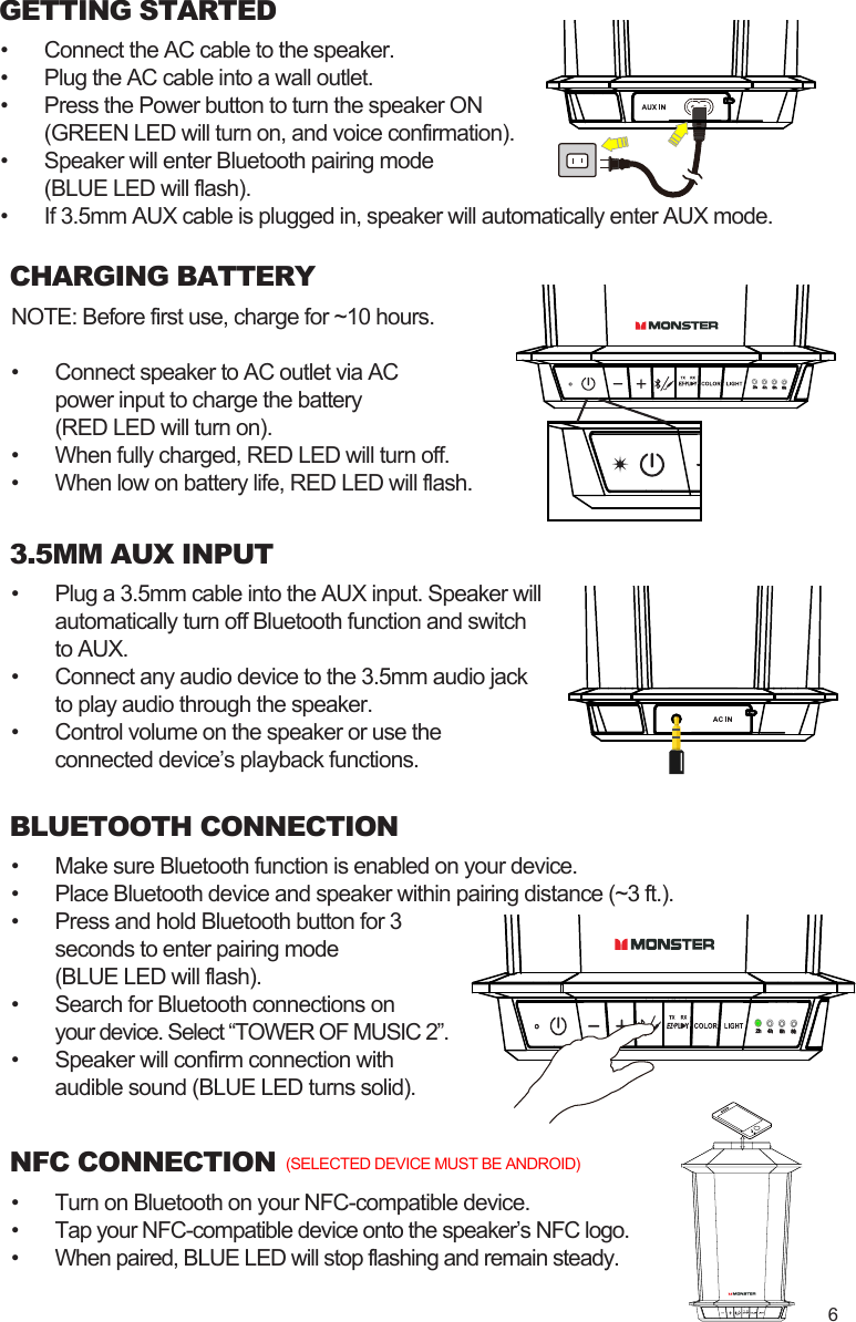 GETTING STARTED•  Connect the AC cable to the speaker.•  Plug the AC cable into a wall outlet.•  Press the Power button to turn the speaker ON  (GREEN LED will turn on, and voice confirmation).•  Speaker will enter Bluetooth pairing mode  (BLUE LED will flash).•  If 3.5mm AUX cable is plugged in, speaker will automatically enter AUX mode.CHARGING BATTERYNOTE: Before first use, charge for ~10 hours.•  Connect speaker to AC outlet via AC  power input to charge the battery  (RED LED will turn on).•  When fully charged, RED LED will turn off.•  When low on battery life, RED LED will flash.•  Make sure Bluetooth function is enabled on your device.•  Place Bluetooth device and speaker within pairing distance (~3 ft.).•  Press and hold Bluetooth button for 3   seconds to enter pairing mode  (BLUE LED will flash).•  Search for Bluetooth connections on your device. Select “TOWER OF MUSIC 2”.•  Speaker will confirm connection with  audible sound (BLUE LED turns solid).BLUETOOTH CONNECTIONNFC CONNECTION•  Turn on Bluetooth on your NFC-compatible device.•  Tap your NFC-compatible device onto the speaker’s NFC logo.•  When paired, BLUE LED will stop flashing and remain steady.(SELECTED DEVICE MUST BE ANDROID)3.5MM AUX INPUT•  Plug a 3.5mm cable into the AUX input. Speaker will   automatically turn off Bluetooth function and switch   to AUX.•  Connect any audio device to the 3.5mm audio jack   to play audio through the speaker.•  Control volume on the speaker or use the   connected device’s playback functions.6